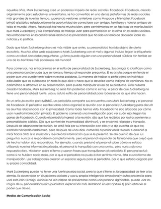 aquellos años, Mark Zuckerberg creó un poderoso imperio de redes sociales: Facebook. Facebook, creado
originalmente para estudiantes universitarios, se ha convertido en una de las plataformas de redes sociales
más grandes de nuestro tiempo, superando versiones anteriores como Myspace y Friendster. Facebook
brindó al público estadounidense la oportunidad de conectarse con amigos, familiares y nuevos amigos de
todo el mundo. Ahora, Facebook ha hecho mucho bien, pero centrémonos en las tácticas de manipulación
que Mark Zuckerberg y sus compañeros de trabajo usan para permanecer en la cima en las redes sociales.
Nos enfocaremos en la controversia relativa a la privacidad que ha sido un tema de discusión sobre las
noticias y la política.
 
Dado que Mark Zuckerberg ahora es más visible que antes, su personalidad ha sido objeto de cierto
escrutinio. Muchos sitios web equiparan a Mark Zuckerberg con el mal y algunos incluso llegan a etiquetarlo
como un robot. Uno debe preguntarse, ¿cómo puede alguien con una personalidad pública tan terrible ser
uno de los hombres más poderosos del mundo?
 
Para comenzar, nos enfocaremos en el estilo de personalidad de Zuckerberg. Sus amigos lo clasifican como
una persona concienzuda que se toma su tiempo al responder preguntas. Él es astuto porque entiende el
poder que uno puede tener sobre nuestras palabras. Su manera de hablar lo pinta como un individuo
calculador que es cuidadoso en todo lo que dice y hace que lo describe como indigno de confianza. No es
carismático ni atractivo en su presentación, pero puede manipular el uso de su producto. Si no hubiera
creado Facebook, Mark Zuckerberg no sería tan poderoso como lo es hoy. A pesar de que Zuckerberg no
tiene una personalidad fuerte, usa su astuto estilo de personalidad para rodearse de los que sí lo hacen.
 
En un artículo escrito para MSNBC, un periodista comparte sus encuentros con Mark Zuckerberg y el personal
de Facebook. El periodista escribe sobre cómo organizó la reunión con el personal y Zuckerberg para discutir
los asuntos relacionados con la privacidad. Como todos hemos visto, Facebook ha sido atacado por cómo
usan nuestra información privada. El gobierno comenzó una investigación para ver cuán lejos llegan las
garras de Facebook. Cuando el periodista ingresó a la reunión, dijo que fue recibido por rostros sonrientes y
personalidades cálidas. Dijo que su nivel de incomodidad disminuyó, y se encontró relajado y tranquilo.
Después de abandonar la reunión, se sintió feliz por su interacción con ellos y se dio cuenta de que no
estaban haciendo nada malo, pero después de unos días, comenzó a pensar en la reunión. Comenzó a
mirar hacia atrás a la situación y reevaluó la información que se le presentó. Se dio cuenta de que sus
preguntas nunca se respondieron completamente, pero el personal respondió de tal manera que creyó que
de hecho habían sido respondidos. Por ejemplo, cuando presionó al personal sobre cómo se estaba
utilizando nuestra información privada, el personal lo tranquilizó con una sonrisa, pero nunca dio una
respuesta clara. Hablaron sobre el tema y usaron frases que tranquilizaron al periodista. El personal actuó
como si no hubiera nada malo, por lo que el periodista no pudo evitar sentir lo mismo. Esta es una forma de
manipulación. Los trabajadores crearon un espacio seguro para el periodista, por lo que estaba cegado por
su propia comodidad.
 
Mark Zuckerberg puede no tener una fuerte prueba social, pero lo que sí tiene es la capacidad de leer a los
demás. Es observador en situaciones sociales y usa su propia inteligencia emocional y autoconciencia para
usar esto con ventaja. Aunque no sea capaz de presentarse como una persona agradable, puede usar los
rasgos de su personalidad (escrupulosidad, explicación más detallada en el Capítulo 3) para obtener el
poder que desea.
 
Medios de Comunicación Social
 