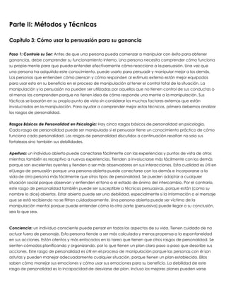 Parte II: Métodos y Técnicas
Capítulo 3: Cómo usar la persuasión para su ganancia
 
Paso 1: Controle su Ser: Antes de que una persona pueda comenzar a manipular con éxito para obtener
ganancias, debe comprender su funcionamiento interno. Una persona necesita comprender cómo funciona
su propia mente para que pueda entender efectivamente cómo reacciona a la persuasión. Una vez que
una persona ha adquirido este conocimiento, puede usarlo para persuadir y manipular mejor a los demás.
Las personas que entienden cómo piensan y cómo responden al estímulo externo están mejor equipadas
para usar esto en su beneficio en el proceso de manipulación al tener el control total de la situación. La
manipulación y la persuasión no pueden ser utilizadas por aquellos que no tienen control de sus conductas o
al menos las comprenden porque no tienen idea de cómo responde una mente a la manipulación. Sus
tácticas se basarán en su propio punto de vista sin considerar los muchos factores externos que están
involucrados en la manipulación. Para ayudar a comprender mejor estas técnicas, primero debemos analizar
los rasgos de personalidad.
 
Rasgos Básicos de Personalidad en Psicología: Hay cinco rasgos básicos de personalidad en psicología.
Cada rasgo de personalidad puede ser manipulado si el persuasor tiene un conocimiento práctico de cómo
funciona cada personalidad. Los rasgos de personalidad discutidos a continuación resaltan no solo sus
fortalezas sino también sus debilidades.
 
Apertura: un individuo abierto puede conectarse fácilmente con las experiencias y puntos de vista de otros
mientras también es receptivo a nuevas experiencias. Tienden a involucrarse más fácilmente con los demás
porque son excelentes oyentes y tienden a ser más observadores en sus interacciones. Esta cualidad es útil en
el juego de persuasión porque una persona abierta puede conectarse con los demás e incorporarse a la
vida de otra persona más fácilmente que otros tipos de personalidad. Se pueden adaptar a cualquier
situación social porque observan y entienden el tono o el estado de ánimo del intercambio. Por el contrario,
este rasgo de personalidad también puede ser susceptible a técnicas persuasivas, porque están (como su
nombre lo dice) abiertos. Estar abierto puede ser una debilidad, especialmente si la información o el mensaje
que se está recibiendo no se filtran cuidadosamente. Una persona abierta puede ser víctima de la
manipulación mental porque puede entender cómo la otra parte (persuasiva) puede llegar a su conclusión,
sea lo que sea.
 
 
Conciencia: un individuo consciente puede pensar en todos los aspectos de su vida. Tienen cuidado de no
actuar fuera de personaje. Esta persona tiende a ser más calculada y menos propensa a la espontaneidad
en sus acciones. Están atentos y más enfocados en la tarea que tienen que otros rasgos de personalidad. Se
sienten cómodos planificando y organizando, por lo que tienen un plan claro paso a paso que describe sus
acciones. Este rasgo de personalidad es útil en el proceso de manipulación porque las personas con él son
astutas y pueden manejar adecuadamente cualquier situación, porque tienen un plan establecido. Ellos
saben cómo manejar sus emociones y cómo usar sus emociones para su beneficio. La debilidad de este
rasgo de personalidad es la incapacidad de desviarse del plan. Incluso los mejores planes pueden verse
 