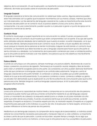 alejarnos de la conversación. Al usar la persuasión, es importante conocer el lenguaje corporal que se está
utilizando, de modo que pueda usarse en el proceso de persuasión.
 
Lenguaje Corporal
El lenguaje corporal es la forma de comunicación no verbal que todos usamos. Algunas personas pueden
estar más animadas con sus gestos que incorporan movimientos con sus manos y brazos, mientras que otros
son más reservados. Los tres elementos del lenguaje corporal en los cuales es importante enfocarse durante
el proceso de persuasión son el contacto visual, la postura abierta y la escucha activa. Estos tres
componentes, si se usan correctamente, pueden ayudar a un persuasor a ganar un punto de apoyo en la
perspectiva mental de los demás.
 
Contacto Visual
El contacto visual juega un papel importante en la comunicación no verbal. Cuando una persona está
hablando con otra, el contacto visual muestra que están comprometidos con el oyente. Si los ojos del oyente
están distraídos saltando alrededor de la habitación que muestra al orador, no están interesados en lo que
se está discutiendo. Siempre proporcione buen contacto visual. Encuentre un buen equilibrio de contacto
visual, porque la mayoría de las personas se sienten incómodas si alguien les está dando un contacto visual
constante. Lo importante que debe recordar es usar su lenguaje corporal para hacer que la otra parte se
sienta cómoda a su alrededor. Los fundamentos de la persuasión comienzan por crear un ambiente positivo
que la otra parte se sienta inclinada a ser más abierta. Una persona que es más abierta es más fácilmente
capaz de ser manipulada.
 
Postura Abierta
Cuando se comunique con otra persona, siempre mantenga una postura abierta. Abstenerse de cruzar los
brazos o presentar una postura de agresión. Permanezca en la posición neutral, relajada y libre de tensión,
para crear un ambiente acogedor para la otra parte. Las conexiones con otros pueden destruirse fácilmente
antes de que comiencen si el lenguaje corporal no se controla adecuadamente. Tenga en cuenta el
lenguaje corporal de la otra parte también. Si comienzan a cerrarse, es posible que ya estén perdiendo
interés en lo que se les está presentando. Si una persona comienza a cerrar, comienza a reflejar sus gestos.
Los estudios han demostrado que la duplicación es una técnica efectiva de comunicación para que la otra
persona escuche. Siempre tenga en cuenta el lenguaje corporal porque, sin él, la persuasión no puede
progresar efectivamente.
 
Escucha Activa
La escucha activa es la capacidad de mostrar interés y compromiso en la comunicación de otra persona.
Una persona puede mostrar que está escuchando activamente mediante el uso del lenguaje corporal
(como un movimiento de cabeza) o la respuesta verbal (como un simple uh-uh) para mostrarle a la otra
parte que están siendo escuchados. Cuando una persona siente que se la está escuchando, se siente
respetada. El respeto es recíproco. Si muestras respeto por otro, te mostrarán respeto. El respeto es un jugador
importante para persuadir a otro individuo a su punto de vista. Si el persuasor no tiene respeto, entonces no
pueden infiltrarse en la forma de pensar de otra persona.
 
Mediante el uso del lenguaje corporal y la comprensión de los rasgos de la personalidad, un individuo podrá
obtener los conocimientos necesarios para persuadir y manipular mejor en su vida cotidiana. Lo importante
es darse cuenta de que la persuasión, cuando se hace bien, requiere tiempo y energía. No es algo que
puede suceder de la noche a la mañana, a menos que la otra persona sea muy susceptible a la persuasión,
 