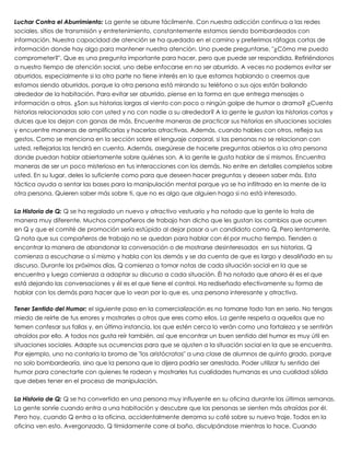Luchar Contra el Aburrimiento: La gente se aburre fácilmente. Con nuestra adicción continua a las redes
sociales, sitios de transmisión y entretenimiento, constantemente estamos siendo bombardeados con
información. Nuestra capacidad de atención se ha quedado en el camino y preferimos ráfagas cortas de
información donde hay algo para mantener nuestra atención. Uno puede preguntarse, "¿Cómo me puedo
comprometer?", Que es una pregunta importante para hacer, pero que puede ser respondida. Refiriéndonos
a nuestro tiempo de atención social, uno debe enfocarse en no ser aburrido. A veces no podemos evitar ser
aburridos, especialmente si la otra parte no tiene interés en lo que estamos hablando o creemos que
estamos siendo aburridos, porque la otra persona está mirando su teléfono o sus ojos están bailando
alrededor de la habitación. Para evitar ser aburrido, piense en la forma en que entrega mensajes o
información a otros. ¿Son sus historias largas al viento con poco o ningún golpe de humor o drama? ¿Cuenta
historias relacionadas solo con usted y no con nadie a su alrededor? A la gente le gustan las historias cortas y
dulces que los dejan con ganas de más. Encuentre maneras de practicar sus historias en situaciones sociales
y encuentre maneras de amplificarlas y hacerlas atractivas. Además, cuando hables con otros, refleja sus
gestos. Como se menciona en la sección sobre el lenguaje corporal, si las personas no se relacionan con
usted, reflejarlas las tendrá en cuenta. Además, asegúrese de hacerle preguntas abiertas a la otra persona
donde puedan hablar abiertamente sobre quiénes son. A la gente le gusta hablar de sí mismos. Encuentra
maneras de ser un poco misterioso en tus interacciones con los demás. No entre en detalles completos sobre
usted. En su lugar, deles lo suficiente como para que deseen hacer preguntas y deseen saber más. Esta
táctica ayuda a sentar las bases para la manipulación mental porque ya se ha infiltrado en la mente de la
otra persona. Quieren saber más sobre ti, que no es algo que alguien haga si no está interesado.
 
La Historia de Q: Q se ha regalado un nuevo y atractivo vestuario y ha notado que la gente lo trata de
manera muy diferente. Muchos compañeros de trabajo han dicho que les gustan los cambios que ocurren
en Q y que el comité de promoción sería estúpido al dejar pasar a un candidato como Q. Pero lentamente,
Q nota que sus compañeros de trabajo no se quedan para hablar con él por mucho tiempo. Tienden a
encontrar la manera de abandonar la conversación o de mostrarse desinteresados en sus historias. Q
comienza a escucharse a sí mismo y habla con los demás y se da cuenta de que es largo y desaliñado en su
discurso. Durante los próximos días, Q comienza a tomar notas de cada situación social en la que se
encuentra y luego comienza a adaptar su discurso a cada situación. Él ha notado que ahora él es el que
está dejando las conversaciones y él es el que tiene el control. Ha rediseñado efectivamente su forma de
hablar con los demás para hacer que lo vean por lo que es, una persona interesante y atractiva.
 
Tener Sentido del Humor: el siguiente paso en la comercialización es no tomarse todo tan en serio. No tengas
miedo de reírte de tus errores y mostrarles a otros que eres como ellos. La gente respeta a aquellos que no
temen confesar sus fallas y, en última instancia, los que estén cerca lo verán como una fortaleza y se sentirán
atraídos por ello. A todos nos gusta reír también, así que encontrar un buen sentido del humor es muy útil en
situaciones sociales. Adapte sus ocurrencias para que se ajusten a la situación social en la que se encuentra.
Por ejemplo, uno no contaría la broma de "los aristócratas" a una clase de alumnos de quinto grado, porque
no solo bombardearía, sino que la persona que lo dijera podría ser arrestada. Poder utilizar tu sentido del
humor para conectarte con quienes te rodean y mostrarles tus cualidades humanas es una cualidad sólida
que debes tener en el proceso de manipulación.
 
La Historia de Q: Q se ha convertido en una persona muy influyente en su oficina durante las últimas semanas.
La gente sonríe cuando entra a una habitación y descubre que las personas se sienten más atraídas por él.
Pero hoy, cuando Q entra a la oficina, accidentalmente derrama su café sobre su nuevo traje. Todos en la
oficina ven esto. Avergonzado, Q tímidamente corre al baño, disculpándose mientras lo hace. Cuando
 