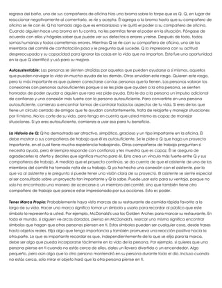 regresa del baño, uno de sus compañeros de oficina hizo una broma sobre lo torpe que es Q. Q, en lugar de
reaccionar negativamente al comentario, se ríe y acepta. Él agrega a la broma hasta que su compañero de
oficina se ríe con él. Q ha tomado algo que es embarazoso y le quitó el poder a su compañero de oficina.
Cuando alguien hace una broma en tu contra, no les permitas tener el poder en la situación. Póngase de
acuerdo con ellos y hágales saber que puede ver sus defectos o errores y reírse. Después de todo, todos
somos humanos y todos cometemos errores. Mientras Q se ríe con su compañero de oficina, uno de los
miembros del comité de contratación pasa y le pregunta qué sucede. Q lo impresiona con su actitud
despreocupada y su capacidad para ignorar las cosas en la vida que no importan. Esta fue una oportunidad
en la que Q identificó y usó para su mejora.
 
Autosustentable: Las personas se sienten atraídas por aquellos que pueden ayudarse a sí mismos, aquellos
que pueden navegar la vida sin mucha ayuda de los demás. Otros envidian este rasgo. Quieren este rasgo,
pero lo más importante es que quieren conectarse con las personas que lo tienen. Las personas valoran las
conexiones con personas autosuficientes porque si se les pide que ayuden a la otra persona, se sienten
honrados de poder ayudar a alguien que rara vez pide ayuda. Esto le da a la persona un impulso adicional
de confianza y una conexión más fuerte con la persona autosuficiente. Para convertirte en una persona
autosuficiente, comienza a encontrar formas de controlar todos los aspectos de tu vida. Si eres de los que
tiene un círculo cerrado de amigos que te ayudan constantemente, trata de relajarte y manejar situaciones
por ti mismo. No los corte de su vida, pero tenga en cuenta que usted mismo es capaz de manejar
situaciones. Si ya eres autosuficiente, comienza a usar eso para tu beneficio.
 
La Historia de Q: Q ha demostrado ser atractivo, simpático, gracioso y un tipo importante en la oficina. Él
debe mostrar a sus compañeros de trabajo que él es autosuficiente. Se le pide a Q que haga un proyecto
importante, en el cual tiene mucha experiencia trabajando. Otros compañeros de trabajo preguntan si
necesita ayuda, pero él siempre responde con confianza y les muestra que es capaz. Él se asegura de
agradecerles la oferta y decirles que significa mucho para él. Esto crea un vínculo más fuerte entre Q y sus
compañeros de trabajo. A medida que el proyecto continúa, se da cuenta de que el asistente de uno de los
miembros del comité ha tomado nota de su trabajo. Q ya ha hecho una conexión con el asistente, por lo
que va al asistente y le pregunta si puede tener una visión clara de su proyecto. El asistente se siente especial
al ser consultado sobre un proyecto tan importante y Q lo sabe. Puede usar esto para su ventaja, porque no
solo ha encontrado una manera de acercarse a un miembro del comité, sino que también tiene otro
compañero de trabajo que parece estar impresionado por sus acciones. Esto es poder.
 
Tener Marca Propia: Probablemente haya visto marcas de su restaurante de comida rápida favorito a lo
largo de su vida. Hacer una marca significa tomar un símbolo y usarlo para recordar al público que este
símbolo lo representa a usted. Por ejemplo, McDonald's usa los Golden Arches para marcar su restaurante. En
todo el mundo, si alguien ve arcos dorados, piensa en McDonald's. Marcar uno mismo significa encontrar
símbolos que hagan que otras personas piensen en ti. Estos símbolos pueden ser cualquier cosa, desde frases
hasta objetos reales. Elija algo que tenga importancia y también promueva una reacción positiva hacia la
otra parte. Lo que es importante recordar es que, independientemente de lo que se elija para la marca,
debe ser algo que pueda incorporarse fácilmente en la vida de la persona. Por ejemplo, si quieres que una
persona piense en ti cuando no estás cerca de ellos, dales un llavero divertido o un encendedor. Algo
pequeño, pero aún algo que la otra persona mantendrá en su persona durante todo el día. Incluso cuando
no estás cerca, solo mirar el objeto hará que la otra persona piense en ti.
 
 