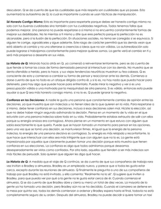 descubran. Q se da cuenta de que las cualidades que más respeta son cualidades que ya posee. Esto
aumentará la autoestima de Q, lo cual es importante cuando se usan tácticas de manipulación.
 
Sé Honesto Contigo Mismo: Esto es importante para respetarte porque debes ser honesto contigo mismo no
solo con tus buenas cualidades sino también con tus cualidades negativas. Todos tenemos fallas que
podemos mejorar. Una persona no puede respetarse a sí misma si no encuentra constantemente formas de
mejorar sus debilidades. No te mientas a ti mismo y dite que eres perfecto porque la perfección no es
alcanzable, pero sí la ilusión de la perfección. En situaciones sociales, no tema ser corregido si se equivoca. Si
alguien te corrige, agradéceles y sigue adelante. Este rasgo de carácter permitirá que los demás vean que
está abierto al cambio y no uno aferrarse a creencias o ideas que no son válidas. La autorrealización solo
puede lograrse si trabajamos constantemente para mejorar quiénes somos. La gente verá el cambio en ti y
será más propensa a desearte en sus vidas.
 
La Historia de Q: Mirando hacia atrás en Q, ya comenzó a reinventarse lentamente, pero se da cuenta de
que tiende a tomar las cosas de forma demasiado personal al interactuar con los demás. No muestra que se
sienta ofendido o herido, pero lo hace, y sus viejas tendencias neuróticas muestran su fea cabeza. Q es
consciente de esto y comienza a cambiar su forma de pensar y reaccionar ante los demás. Comienza a
darse cuenta de que no todo es un ataque dirigido contra él, y si lo es, no hay nada que pueda hacer para
detenerlo, pero hay algo que puede hacer para enfrentarlo. Puede mirar lo negativo y ver si es una
preocupación válida o una motivada por la mezquindad de otra persona. Si es válido, entonces esto puede
ayudar a que Q sea más honesto consigo mismo, si no lo es, Q puede ignorar lo negativo.
 
Confianza en las Decisiones: A nadie le gusta una persona que constantemente cambia de opinión entre las
decisiones, ya que muestra que son indecisas y no tienen idea de lo que quieren en la vida. Para respetarse a
sí mismo, debe tener confianza en sus decisiones, incluso si esas decisiones salen mal. Hiciste la elección, así
que no debe haber ningún segundo adivinando la decisión. Piensa en un momento de tu vida en el que
estuviste con una persona indecisa sobre todo en su vida. Probablemente estabas exhausto de salir con ellos
porque su energía ansiosa era contagiosa. Ahora piense en un momento en que estuvo con alguien que
sabía exactamente lo que quería. Puede que se hayan tomado un momento para pensar en las opciones,
pero una vez que se tomó una decisión, se mantuvieron firmes. Al igual que la energía de la persona
indecisa, la energía de una persona decisiva es contagiosa. Su energía es más relajada y reconfortante, lo
que hace que interactuar con ellos sea más intrigante que con alguien que no lo es. La gente está
impresionada por aquellos que claramente pueden tomar una decisión porque esto muestra que tienen
confianza en sus elecciones. La confianza es algo que todos admiramos porque deseamos
desesperadamente ser vistos como confiados. Por otro lado, aquellos que tienden a ser más indecisos son
más fáciles de persuadir. Solo quieren que alguien les diga qué hacer.
 
La Historia de Q: A medida que el viaje de Q continúa, se da cuenta de que sus compañeros de trabajo rara
vez invitan a Bradley a almuerzos. Bradley es un empleado nuevo, y parece que a todos les gusta estar
cerca, excepto durante las reuniones de almuerzo. Q finalmente le pregunta a uno de sus compañeros de
trabajo por qué Bradley no está invitado, y ella comenta: "Realmente no lo sé". Q sugiere que inviten a
Bradley, para que pueda ver por qué a la gente no le gusta estar cerca de él. Cuando comienza el
almuerzo, Q se da cuenta de que Bradley abre y cierra su menú un total de diez veces. La mayoría de la
gente ya ha tomado una decisión, pero Bradley aún no se ha decidido. Cuando el camarero se detiene en
la mesa por quinta vez, todos los demás comienzan a ordenar y Bradley espera hasta el final, todavía no está
completamente seguro de su orden. Después del almuerzo, Bradley no puede decidir si quiere tomar un taxi
 
