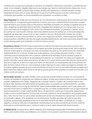 confianza de una persona es guardar sus secretos. Si comparten información importante y confidencial con
usted, no la comparta. Hágales saber que lo que tengan que decir lo mantendrá entre ustedes dos. Si una
persona ve que puede compartir algo contigo, estarán más dispuestos a compartir secretos contigo.
Asegúrate de hacer esto en cada relación en la que te encuentres porque si se dan cuenta de que
compartes otros secretos, es menos probable que compartan sus secretos contigo.
 
Haga Preguntas: Por simple que sea este paso, es muy importante en este proceso de incorporarse a la vida
de otra persona. A la gente le gusta hablar de sí mismos, por lo que cuando intentas hacer esta conexión,
aprende todo lo que puedas sobre la otra persona. Permítales compartir con ustedes sus experiencias en la
vida y asegúrese de prestarles toda la atención. Asegúrese de manejarlo de una manera que no se vea
como una misión de investigación, sino como una conversación honesta. Las personas, si sienten que se
encuentran en una situación cómoda, serán más abiertas acerca de quiénes son. Si te hacen preguntas,
asegúrate de responder, porque este ir y venir creará un vínculo más fuerte entre ustedes dos. Ambos
comenzarán a ver las cosas que tienen en común y los rasgos que no tienen. Hacer preguntas también
puede ayudarlo a identificar qué tipo de rasgos de personalidad tienen, de modo que pueda adaptar mejor
su plan de persuasión para adaptarlo a cómo funciona su mente.
 
Encuentre su Círculo: Otra forma de incorporarte a la vida de otra persona es encontrar su círculo. Esto
significa que conocerás a sus amigos o irás a lugares que sabes que les gusta pasar el rato. Esto no significa
acechar a esta persona, sino tener una mejor comprensión de quién es. Encuentra formas de conectarte
orgánicamente con su círculo. Si sabes que a esta persona y a sus amigos les gusta caminar y correr,
comienza a buscar tiempo para salir a caminar y disfrutar de la actividad. Esto te ayudará cuando te
conectes con ellos. Recuerde no ser demasiado entusiasta en sus conexiones. No vayas a sus lugares de
reunión normales cuando sepas que estarán allí, solo ve a tu propio tiempo para descubrir por qué les gusta
estar en un lugar así. Si este es un lugar que visitan con frecuencia, es muy probable que te encuentres con
ellos de forma natural. Si los ves, no te acerques a ellos. Deja que te vean y deja que hagan la conexión. No
te vuelvas agresivo porque eso es el acoso en el límite y el acecho no es lo que estás tratando de lograr aquí.
Estás intentando mejore usted mismo al usar técnicas persuasivas para ayudarlo a avanzar en el mundo, no a
lastimar a otro ser humano.
 
Use las Redes Sociales: Las redes sociales, como se discutió anteriormente en el texto, son una excelente
manera de establecer conexiones con quienes le rodean. Si sabe que la persona tiene una cuenta de redes
sociales, agréguela como amigo. Asegúrese de no perder horas en su perfil y de comentar todo lo que
publican. Esto pondrá automáticamente las banderas rojas y la conexión se cortará fácilmente. Las redes
sociales le darán un poco más de información sobre la personalidad de la persona, por lo que puede usar
esa información para su objetivo final, cualquiera que sea. Las redes sociales tienden a ser un lugar donde las
personas presentan su mejor versión posible del yo, así que ten en cuenta que lo que están presentando
puede no ser la verdad absoluta. Incluso si ese es el caso, todavía te has incorporado a una pequeña parte
de su vida. Una vez más, no use las redes sociales para acosar a la otra persona, porque esa no es la forma
de persuadir a alguien. Si te obsesionas con la otra persona, tendrás que dejar de hacer lo que estás
haciendo, porque estás perdiendo el foco en lo que estás tratando de lograr. La obsesión es un rasgo
negativo cuando se trata de la manipulación mental porque ya no eres consciente de ti mismo. Estás tan
enfocado en la otra persona que tu mente se nubla y no eres capaz de persuadir efectivamente.
 
La Historia de Q: A lo largo de los últimos capítulos, Q ha estado ganando poder lentamente sobre los de su
oficina, pero todavía tiene que establecer una conexión con la persona que tiene la autoridad para decidir
 