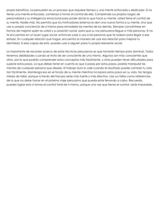 propio beneficio. La persuasión es un proceso que requiere tiempo y una mente enfocada y dedicada. Si no
tienes una mente enfocada, comienza a tomar el control de ella. Comprenda sus propios rasgos de
personalidad y su inteligencia emocional para poder dictar lo que hace su mente. Usted tiene el control de
su mente. Nadie más. No permita que los motivadores externos le den una nueva forma a su mente, sino que
use su propia conciencia de sí mismo para remodelar las mentes de los demás. Siempre concéntrese en
formas de mejorar quién es usted y su posición social, para que su voz persuasiva llegue a más personas. Si no
te encuentras en un buen lugar social, entonces sube o usa a las personas que te rodean para llegar a ese
estado. En cualquier relación que hagas, encuentra la manera de usar esa relación para mejorar tu
identidad. Si eres capaz de esto, puedes usar a alguien para tu propio bienestar social.
 
Lo importante de recordar acerca de estas técnicas persuasivas es que tomarán tiempo para dominar. Todos
tenemos debilidades cuando se trata de ser consciente de uno mismo. Algunos son más conscientes que
otros, por lo que podrán comprender estos conceptos más fácilmente, y otros pueden tener dificultades para
superar estos pasos. Lo que debes tener en cuenta es que si pasas por estos pasos, podrás manipular las
mentes de cualquier persona que desees. El trabajo duro lo vale cuando el resultado puede cambiar tu vida
tan fácilmente. Mantenga eso en el fondo de su mente mientras incorpora estos pasos en su vida. No tengas
miedo de fallar, porque a través del fracaso serás más fuerte y más efectivo. Use sus fallas como referencias
de lo que no debe hacer en el próximo viaje persuasivo que pueda estar llevando a cabo. Recuerda,
puedes lograr esto si tomas el control total de ti mismo, porque una vez que tienes el control, serás imparable.
 
 
 
 