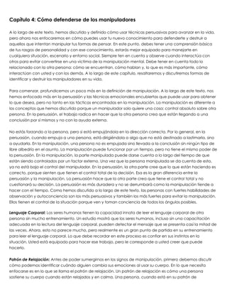 Capítulo 4: Cómo defenderse de los manipuladores
 
A lo largo de este texto, hemos discutido y definido cómo usar técnicas persuasivas para avanzar en la vida,
pero ahora nos enfocaremos en cómo puedes usar tu nuevo conocimiento para defenderte y destruir a
aquellos que intentan manipular tus formas de pensar. En este punto, debes tener una comprensión básica
de tus rasgos de personalidad y con ese conocimiento, estarás mejor equipado para manejarte en
cualquiera situación, escenario y entorno social. Siempre ten en cuenta y observe cuando interactúa con
otros para evitar convertirse en una víctima de la manipulación mental. Debe tener en cuenta todo lo
relacionado con la otra persona: cómo se encuentran, cómo hablan y, lo que es más importante, cómo
interactúan con usted y con los demás. A lo largo de este capítulo, resaltaremos y discutiremos formas de
identificar y destruir los manipuladores en su vida.
 
Para comenzar, profundicemos un poco más en la definición de manipulación. A lo largo de este texto, nos
hemos enfocado más en la persuasión y las técnicas emocionales encubiertas que puede usar para obtener
lo que desea, pero no tanto en las tácticas encontradas en la manipulación. La manipulación es diferente a
los conceptos que hemos discutido porque un manipulador solo quiere una cosa: control absoluto sobre otra
persona. En la persuasión, el trabajo radica en hacer que la otra persona crea que están llegando a una
conclusión por sí mismos y no con la ayuda externa.
 
No estás forzando a la persona, pero si está empujándola en la dirección correcta. Por lo general, en la
persuasión, cuando empuja a una persona, está dirigiéndola a algo que no está destinado a lastimarla, sino
a ayudarla. En la manipulación, una persona no es empujada sino llevada a la conclusión sin ningún tipo de
libre albedrío en el asunto. La manipulación puede funcionar por un tiempo, pero no tiene el mismo poder de
la persuasión. En la manipulación, la parte manipulada puede darse cuenta a lo largo del tiempo de que
están siendo controlados por un factor externo. Una vez que la persona manipulada se da cuenta de esto,
ya no está bajo el control del manipulador. En la persuasión, la otra parte cree que lo que están haciendo es
correcto, porque sienten que tienen el control total de la decisión. Esa es la gran diferencia entre la
persuasión y la manipulación. La persuasión hace que la otra parte crea que tiene el control total y no
cuestionará su decisión. La persuasión es más duradera y no se derrumbará como la manipulación tiende a
hacer con el tiempo. Como hemos discutido a lo largo de este texto, las personas con fuertes habilidades de
observación y autoconciencia son los más persuasivos y también los más fuertes para evitar la manipulación.
Ellos tienen el control de la situación porque ven y toman conciencia de todos los ángulos posibles.
 
Lenguaje Corporal: Los seres humanos tienen la capacidad innata de leer el lenguaje corporal de otra
persona sin mucho entrenamiento. Un estudio mostró que los seres humanos, incluso sin una capacitación
adecuada en la lectura del lenguaje corporal, pueden detectar el mensaje que se presenta casi la mitad de
las veces. Ahora, esto no parece mucho, pero realmente es un gran punto de partida en su entrenamiento
para leer el lenguaje corporal. Lo que debe recordar en este proceso es confiar en sus instintos en la
situación. Usted está equipado para hacer ese trabajo, pero le corresponde a usted creer que puede
hacerlo.
 
Patrón de Relajación: Antes de poder sumergirnos en los signos de manipulación, primero debemos discutir
cómo podemos identificar cuándo alguien cambia sus emociones al usar su cuerpo. En lo que necesita
enfocarse es en lo que se llama el patrón de relajación. Un patrón de relajación es cómo una persona
sostiene su cuerpo cuando están relajados y en calma. Una persona, cuando está en su patrón de
 