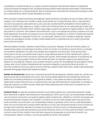 comodidad, no tendrá tensión en su cuerpo y tendrá una postura naturalmente abierta. Es importante
conocer el patrón de relajación de una persona porque estará mejor equipado para saber cuándo tienen
un cambio rápido en su comportamiento. Esto es importante en el proceso de manipulación porque si usted
es lo suficientemente atento, podrá atraparlos en el acto.
 
Para comenzar a observar patrones de relajación, debe comenzar a estudiar a los que lo rodean. Mire a sus
amigos o a los miembros de su familia cuando se encuentren en un lugar tranquilo. Mire su cara primero y
vea cómo se posiciona cada parte de su cara. ¿Sus ojos se estrecharon? ¿Parpadean menos? ¿Están sus
labios fruncidos? Luego, baje por su cuerpo y tome nota mental de cómo se ve cada parte del cuerpo. ¿Se
cruzan los pies? ¿Sus hombros están caídos? Luego salga y observe a la gente en lugares públicos. Vea cómo
reaccionan a su entorno. Para obtener más información, vaya a una parada de autobús y observe a los que
están esperando. Encuentre una persona que se vea cómoda y relajada en su entorno. Puede estar leyendo
un libro o metido en su pequeño mundo con  sus auriculares. Observe cómo cambia su lenguaje corporal
cuando ven que llega el autobús. Pueden arrojar rápidamente sus pertenencias en su bolsa y levantarse
para ir hasta el autobús.
 
Mientras estaban sentados, debieron haber tenido una posición relajada, tal vez los hombros caídos y la
cabeza hacia abajo. Cuando llega el autobús, entran en acción. Sus hombros se ponen tensos y sus brazos
se mantienen apretados a los lados. Han pasado de la relajación a la de acción. Trate de encontrar
situaciones en las que una persona esté a gusto y luego debe ponerse en acción rápidamente. ¿Cómo
cambian sus cuerpos? Tome nota de los cambios que ocurren. Trate también de observar a las personas en
situaciones en las que puedan enfrentar altos niveles de estrés. Por ejemplo, observe a las personas que
esperan en una larga fila. Observe como pueden tensarse cuando ven la posibilidad de que alguien intenta
colarse. Mire cómo cambian rápidamente de una postura relajada a una postura llena de tensión. La
reacción puede ser minúscula, pero si se toma el tiempo y observa estas reacciones, estará mejor preparado
para leer el lenguaje corporal de quienes le rodean.
 
Señales de Manipulación: Ahora que comprende los patrones de relajación, debería poder ver cuándo una
persona pasa de la comodidad a la acción. Hay muchas señales diferentes de manipulación de las que
debes ser consciente al interactuar con quienes le rodean. Lo que debe recordar es que debe estar muy
observador cuando interactúa con una persona que crea que está tratando de manipularle. Si considera su
lenguaje corporal y sus estilos vocales, debe estar mejor preparado para evitar que lo conviertan en una
víctima de la manipulación.
 
Contacto Visual: Los ojos de una persona revelan mucho sobre quiénes son y qué están pensando. Puede
decir fácilmente si alguien está tratando de manipularle por cómo usan los ojos. Los manipuladores tienden a
usar el contacto visual como una postura agresiva sobre la interacción. Utilizarán su contacto visual para que
se sienta incómodo o inquieto. No romperán su contacto visual con usted, porque saben que eso le hará
sentir incómodo con la situación. Los manipuladores tienden a quedarse con la vista en usted demasiado y
miran con mucha atención cuando le están mirando a sus ojos. Sea consciente de ello e incluso aunque eso
le haga sentir incómodo, devuelva la mirada. No rompa su contacto visual con ellos para que pueda
hacerles saber que sabe exactamente lo que están haciendo. Incluso si le hace sentir incómodo, continuar el
contacto visual. Al final, mirarán hacia otro lado, porque ha recuperado el control de la situación. Los
manipuladores desean controlar y una vez que pierden el control, retrocederán.
 
 