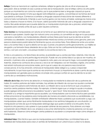 Reflejo: Como se mencionó en capítulos anteriores, reflejar los gestos de otro es útil en el proceso de
persuasión. Este es también el caso cuando se trata de la manipulación. Usar el reflejo calma a la otra parte
porque sus movimientos son como los nuestros, por lo que podemos leer su lenguaje corporal ya que es
nuestro lenguaje corporal. Si nota que alguien está reflejando sus gestos, concéntrese en las formas de hacer
que pierda su enfoque. Comience a cambiar su lenguaje corporal al reaccionar de manera diferente a
como lo haría normalmente. Si tiende a usar muchos gestos con las manos al hablar, sostenga las manos a los
lados y observe si hacen lo mismo. Si lo hacen, sabrá que están tratando de usar su lenguaje corporal en su
contra. Recuerde siempre que si puede detectar un manipulador al principio de su proceso, estará mejor
equipado para cerrarlos antes de que su plan siquiera comience.
 
Falsa Sonrisa: los manipuladores son astutos en la forma en que deforman las respuestas normales para
obtener lo que quieren. Usarán algo tan natural como una sonrisa y lo convertirán en algo en lo que puedan
usar para su beneficio. Los manipuladores utilizarán sonrisas falsas para hacer que los demás se sientan
cómodos a su alrededor. Una persona desprevenida mirará esa sonrisa y la tomará como genuina, pero una
persona observadora podrá detectar fácilmente que es una sonrisa falsa. Para diferenciar entre una sonrisa
real y una sonrisa falsa, lo que la delata son los ojos. Cuando una persona sonríe genuinamente, sus mejillas se
arrugarán y se formarán líneas alrededor de sus ojos. Estas son las tan cariñosamente llamadas líneas de
sonrisa, y son por una razón, y es porque revelan si una sonrisa es real o no.
 
Si mira a una persona y no tiene líneas de sonrisa, es probable que su sonrisa sea falsa. Además, mire más de
cerca sus ojos y vea si se encuentra alguna emoción. Puede ver una sonrisa falsa si sus ojos se ven muertos, sin
emoción. A primera vista, es posible que ni siquiera lo note, pero una vez que lo haga, nunca podrá ignorarlo.
Además, observe las comisuras de sus bocas y vea si se ven relajadas o se ven forzadas y rígidas. Una sonrisa
real estará motivada por emociones reales, por lo que el cuerpo de una persona reaccionará en
consecuencia. Si no hay emoción, entonces el manipulador debe obligar a su cuerpo a responder
naturalmente, lo que hace que la sonrisa se vea anormal o inusual. Lo importante es darse cuenta de que los
manipuladores son geniales para ocultarse a la simple vista, porque confían en que los demás no se dan
cuenta de sus verdaderas motivaciones.
 
Inflexión de la Voz: otra forma de detectar un manipulador es mediante la disección de sus patrones de
habla. En nuestros patrones de habla normales, hay señales de inflexión de voz que nos ayudan a entender
mejor lo que otra persona está tratando de decir. La inflexión de la voz es la forma en que una persona
acentúa ciertas palabras mientras habla. Por ejemplo, si intenta lograr que un amigo lo ayude a mudarse,
puede agregar estrés emocional a las palabras "ayuda" y "gran favor". Estas tensiones emocionales le
mostrarán a su amigo lo importante que es ayudarlo. Los manipuladores usan la misma táctica pero pondrán
énfasis emocional en las palabras para manipularlo de manera encubierta atacando sus sensibilidades. Los
manipuladores, cuando hablan, también enfatizarán diferentes frases y palabras que acariciarán su ego. Los
manipuladores saben que somos fácilmente manipulados si nos sentimos halagados en una situación. La
manipulación se trata de que el manipulador obtenga algo que quiere al dañar a la otra parte. No les
importa la otra persona y solo quieren lo que pueden obtener de esa persona. Para obtener una mejor
comprensión de la inflexión de la voz, empiece a escuchar atentamente a todas las personas con las que
está hablando. Observar cómo entregan ciertas palabras lo ayudarán a comprender mejor cómo atrapar un
manipulador.
 
Intimidad Falsa: Otra táctica que usan los manipuladores es la intimidad falsa. La intimidad falsa es la
habilidad del manipulador para crear un sentido de familiaridad con usted incluso si usted no la desea.
 