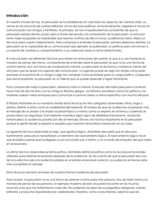 Introducción
En nuestro mundo de hoy, la persuasión se ha establecido en casi todos los aspectos de nuestras vidas. Lo
vemos en los anuncios de colores brillantes, en los discursos políticos, emocionalmente cargados e incluso en
comunicación con amigos y familiares. Al principio, tal vez ni siquiera éramos conscientes de que la
persuasión estaba siendo usada, pero a través del estudio y la comprensión de la persuasión, al estar por
tanto mejor equipados es improbable que seamos víctimas de ella e incluso, pudiéramos hasta utilizar sus
técnicas para nuestro mejoramiento. Para comenzar a entender la persuasión, primero debemos definirla. La
persuasión es la capacidad de un comunicador (por ejemplo, la publicidad, un político) para convencer a
un oyente de cambiar su comportamiento o sus creencias sobre un tema determinado.
 
El comunicador usa diferentes tácticas que atraen las emociones del oyente, lo que a su vez manipula la
manera de pensar del mismo. Lo importante de entender sobre la persuasión es que no es una forma de
control mental, sino una forma de manipulación mental. La persuasión le da forma y moldea la mente del
otro para que se ajuste a la agenda del comunicador. La agenda puede ser algo tan simple como pedir
prestado el automóvil de un amigo a algo tan complejo como postularse para un cargo político. Cualquiera
que sea el propósito, la persuasión es un talento que se puede aprender y lograr fácilmente.
 
Para comprender mejor la persuasión, debemos mirar su historia. El estudio del habla persuasiva comenzó
hace más de dos mil años con los antiguos filósofos griegos. Los filósofos estudiaron cómo los políticos y los
oradores usaban varios enfoques para comunicar su postura sobre un tema específico con mucha eficacia.
 
El filósofo Aristóteles en su momento dividió estas técnicas en tres categorías observables: ethos, logos y
pathos. Definió a ethos como la credibilidad del hablante. Él notaba de que las audiencias aceptaban más
el mensaje de un orador si el orador se presentaba a sí mismo como un experto en el tema y si además se
proyectaba con seguridad. Si el hablante mostraba algún signo de debilidad (nerviosismo, vacilación,
tartamudeo), la audiencia pasaría por alto el mensaje. Esta es una táctica importante en la persuasión
porque la gente tiende a respetar a aquellos que muestran tenacidad y resolución en sus vidas.
 
La siguiente técnica observable es logo, que significa lógica. Aristóteles descubrió que los discursos
fuertemente  persuasivos necesitaban un elemento de razonamiento lógico. El razonamiento lógico hace
que el público piense que ha llegado a una conclusión por sí mismo, y no a través del empujón del que habla
en el escenario.
 
La última técnica observable se llama pathos. Aristóteles definió el pathos como los recursos emocionales
utilizados para obtener el resultado deseado de la audiencia. Se dio cuenta de que la persuasión era una
técnica efectiva solo si la audiencia estaba en el estado emocional correcto. La audiencia entonces sería
más susceptible al mensaje.
 
Estas técnicas sentaron las bases de nuestras formas modernas de persuasión.
 
Para aclarar, la persuasión no es una forma de obtener control sobre otra persona, sino de darle forma a la
manera de pensar de esa persona. Un ejemplo moderno de esto se puede encontrar en los muchos
anuncios a los que nos enfrentamos cada día. No podemos escapar de sus pegadizos eslóganes, colores
brillantes y productos respaldados por celebridades. Nosotros, como consumidores, sabemos que los
 