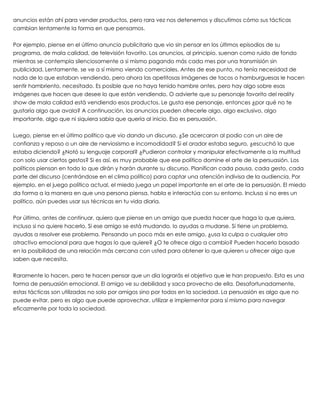 anuncios están ahí para vender productos, pero rara vez nos detenemos y discutimos cómo sus tácticas
cambian lentamente la forma en que pensamos.
 
Por ejemplo, piense en el último anuncio publicitario que vio sin pensar en los últimos episodios de su
programa, de mala calidad, de televisión favorito. Los anuncios, al principio, suenan como ruido de fondo
mientras se contempla silenciosamente a si mismo pagando más cada mes por una transmisión sin
publicidad. Lentamente, se ve a sí mismo viendo comerciales. Antes de ese punto, no tenía necesidad de
nada de lo que estaban vendiendo, pero ahora las apetitosas imágenes de tacos o hamburguesas le hacen
sentir hambriento, necesitado. Es posible que no haya tenido hambre antes, pero hay algo sobre esas
imágenes que hacen que desee lo que están vendiendo. O advierte que su personaje favorito del reality
show de mala calidad está vendiendo esos productos. Le gusta ese personaje, entonces ¿por qué no te
gustaría algo que avala? A continuación, los anuncios pueden ofrecerle algo, algo exclusivo, algo
importante, algo que ni siquiera sabía que quería al inicio. Eso es persuasión.
 
Luego, piense en el último político que vio dando un discurso. ¿Se acercaron al podio con un aire de
confianza y reposo o un aire de nerviosismo e incomodidad? Si el orador estaba seguro, ¿escuchó lo que
estaba diciendo? ¿Notó su lenguaje corporal? ¿Pudieron controlar y manipular efectivamente a la multitud
con solo usar ciertos gestos? Si es así, es muy probable que ese político domine el arte de la persuasión. Los
políticos piensan en todo lo que dirán y harán durante su discurso. Planifican cada pausa, cada gesto, cada
parte del discurso (centrándose en el clima político) para captar una atención indivisa de la audiencia. Por
ejemplo, en el juego político actual, el miedo juega un papel importante en el arte de la persuasión. El miedo
da forma a la manera en que una persona piensa, habla e interactúa con su entorno. Incluso si no eres un
político, aún puedes usar sus técnicas en tu vida diaria.
 
Por último, antes de continuar, quiero que piense en un amigo que pueda hacer que haga lo que quiera,
incluso si no quiere hacerlo. Si ese amigo se está mudando, lo ayudas a mudarse. Si tiene un problema,
ayudas a resolver ese problema. Pensando un poco más en este amigo, ¿usa la culpa o cualquier otro
atractivo emocional para que hagas lo que quiere? ¿O te ofrece algo a cambio? Pueden hacerlo basado
en la posibilidad de una relación más cercana con usted para obtener lo que quieren u ofrecer algo que
saben que necesita.
 
Raramente lo hacen, pero te hacen pensar que un día lograrás el objetivo que le han propuesto. Esta es una
forma de persuasión emocional. El amigo ve su debilidad y saca provecho de ella. Desafortunadamente,
estas tácticas son utilizadas no solo por amigos sino por todos en la sociedad. La persuasión es algo que no
puede evitar, pero es algo que puede aprovechar, utilizar e implementar para sí mismo para navegar
eficazmente por toda la sociedad.
 
 
 