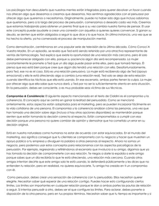 Los psicólogos han descubierto que nuestras mentes están integradas para querer devolver un favor cuando
nos ofrecen algo que deseamos o creamos que deseamos. Nos sentimos agradecidos con el persuasor por
ofrecer algo que queremos o necesitamos. Originalmente, puede no haber sido algo que incluso sabíamos
que queríamos, pero a lo largo del proceso de persuasión, comenzamos a desearlo cada vez más. Creemos
que estamos trabajando para obtener un premio final que a su vez cambia nuestra forma de pensar. El usar
este concepto puede ayudarle a crear una conexión con aquellos a quienes quieres convencer. Si ganan su
deuda, se sienten que están obligados a seguir lo que dice y lo que hace. En última instancia, una vez que se
ha hecho la oferta, ya ha comenzado el proceso de manipulación mental.
 
Como demostración, centrémonos en una popular serie de televisión de la última década, Cómo Conocí A
Vuestra Madre. En un episodio, se revela que Ted está siendo retenido por una atractiva representante de
ventas de farmacología. Ted explica que existe la oportunidad de una relación más cercana, pero él solo
debe permanecer obligado con ella, porque su paciencia algún día será recompensada. La mujer
constantemente le promete a Ted que un día algo puede pasar entre ellos, pero que tomará tiempo. Él
piensa que eso está bien porque cree que algún día tendrá una relación con ella. Desafortunadamente,
para Ted, ese no es el caso. Esta es una relación persuasiva. La mujer está recibiendo algo de Ted (apoyo
emocional) y ella le está ofreciendo algo a cambio (una relación real). Ted solo se aleja de esta relación
cuando identifica las tácticas que ella está usando. En ese escenario, ambas partes tienen la culpa. La mujer,
por ofrecer algo que ella sabe que nunca dará, y Ted por no ser lo suficientemente atento en esta situación.
En la persuasión, debes ser consciente, o es muy probable seas víctima de sus técnicas.
 
Compromiso & Consistencia: El siguiente aspecto mencionado en el texto de Cialdini es el compromiso y la
coherencia. El concepto aquí se centra en ganar la lealtad del persuadido. Como se mencionó
anteriormente, estos aspectos están adaptados para el marketing, pero se pueden incorporar fácilmente en
la vida cotidiana de una persona. El compromiso y la coherencia analizan cómo las personas, una vez que
han tomado una decisión sobre algo (incluso si hay otras opciones disponibles) se mantendrán porque
sienten que están tomando la decisión correcta al respecto. Están comprometidos a cumplir con esa
decisión porque una persona no quiere cambiar de opinión y demostrar que ha cometido un error en su
decisión original.
 
Está en nuestra naturaleza como humanos no estar de acuerdo con estar equivocados. En el mundo del
marketing, eso significa conseguir que tu clientela se comprometa con tu negocio y hacer que muestren un
apoyo público a tu empresa y divulguen la palabra a otras personas al respecto. Ahora no somos un
negocio, pero podemos usar estos conceptos para relacionarnos con los aspectos psicológicos de la
persuasión. Por ejemplo, regresando y refiriéndonos al escenario que involucra a su amigo, digamos que ya
has tomado la decisión de comprometerte con esa relación. Te niegas a darle la espalda a este amigo
porque sabes que un día recibirás lo que te está ofreciendo, una relación más cercana. Cuando otros
amigos intentan decirte que este amigo solo te está usando, lo defenderá públicamente y les dices que no
entienden tu relación, pero en realidad, no quieres equivocarte. Tu amigo ha creado en ti un compromiso
con él.
 
 Como persuasor, debes crear una sensación de coherencia con tu persuadido. Ellos necesitan querer
elegirte. Necesitan saber qué esperar de una relación contigo. Puedes hacer esto configurando ciertos
límites. Los límites son importantes en cualquier relación porque le dan a ambas partes las pautas de relación
a seguir. Si intentas persuadir a otro, debes ser el que configure los límites. Para aclarar, debes ponerte a
disposición de la otra persona, pero en tus propios términos. Necesitan saber que tu tiempo es importante y si
 