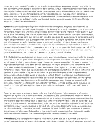 no pudieron juzgar su posición social por las reacciones de los demás. Aunque no seamos conscientes de
ello, estamos muy motivados por las opiniones de los demás. Aunque no seamos conscientes de ello, estamos
muy motivados por las opiniones de los demás. Si tiendes a ser solitario con muy pocos amigos, diversifícate y
conoce gente nueva. Si no tienes presencia en las redes sociales, crea nuevos perfiles y comienza a
conectarte con otras personas. Ser social es extremadamente útil en el proceso de persuasión porque a las
personas a las que les gustes son mucho más fáciles de confiar, y una persona de confianza está mejor
equipada para usar eso en su beneficio.
 
Agrado: El cuarto aspecto psicológico de la persuasión es el de agrado. El agrado describe cómo las
personas pueden ser persuadidas por otra persona simplemente por el hecho de que les gusta el persuasor.
Por ejemplo, imagine que uno de sus amigos acaba de abrir una pequeña empresa. Puede que no le guste
lo que están vendiendo y cree que sus productos son más caros en comparación con los de otras empresas,
pero le gusta su amigo, por lo que compra con ellos. Esta es la base del gusto. Ahora, no es necesario que te
hagas amigo de todos los que quieras persuadir, pero sí tienes que lograr agradarles. El Dr. Cialdini escribe
que a las personas les gusta si se presentan de una manera atractiva y al mismo tiempo muestran una
personalidad cautivadora. Si una persona no se presenta de una manera que sea atractiva, la persona
persuadida estará menos inclinada a agradar al persuasor y, a su vez, cualquier técnica persuasiva fallará. En
tu proceso para obtener la manipulación mental, asegúrese de comenzar a reevaluar cómo se presenta en
público. Al hacerlo, podrás conectarte y persuadir a otros mucho más fácilmente.
 
El Dr. Cialdini escribe que halagar a los demás es una gran herramienta para aumentar el factor de simpatía
sobre uno. A todos les gusta sentirse halagados y sentirse especiales. Cuando se encuentre en una situación
social, empiece a halagar a los demás. Hágalo de una manera que sea creíble y de una manera que no lo
haga sentirse incómodo. Trata de no enfocar demasiado tus elogios en lo físico, pero concéntrate en las
cualidades internas de una persona. Por ejemplo, comente cómo alguien es considerado, afectuoso u
honesto. Los elogios hacen que el persuadido sienta que los aprecian y los toman en serio. Si se felicita a una
persona, es probable que ni siquiera se dé cuenta de que está siendo persuadida, porque está muy
concentrada en la positividad que se avecina. En el texto de Cialdini él analiza que en esta sección del
proceso, el persuasor necesita hacer algún tipo de conexión amistosa con el persuadido. Esto no significa
convertirse en su amigo, sino asegurarse de que te incorpores a sus vidas de una manera positiva. El
persuadido necesita ver esta relación como abierta y confiada, de modo que la persona persuasiva no
cuestiona la motivación del persuasor. Dale al persuadido un motivo para confiar o no podrá seguir tu
mensaje.
 
Puede preguntarse si una persona puede mejorar su simpatía incluso si ya han causado una impresión
negativa en alguien. El Dr. Cialdini explica que una persona puede cambiar la forma en que los demás la
perciben, pero requiere trabajo y una gran conciencia de sí misma. Por ejemplo, supongamos que intentas
impresionar a los padres de tu pareja. Es posible que ya te hayas encontrado con ellos en el pasado y que
hayan demostrado que no disfrutan de tu compañía. Puede cambiar lentamente su perspectiva siendo un
compañero de apoyo y amoroso para su pareja. Si ellos ven que dedicas mucho tiempo y energía a esta
relación, lentamente comenzarán a cambiar su perspectiva de ti. También puede usar cumplidos en sus
interacciones con ellos para influir en ellos. Lo que es importante tener en cuenta es que puede cambiar
retroactivamente la forma en que los demás lo perciben, pero llevará tiempo y esfuerzo.
 
Autoridad: El quinto concepto discutido en el texto del Dr. Cialdini es el de la autoridad. Este aspecto
psicológico muestra que los seres humanos tienen inclinaciones naturales para seguir a aquellos que están en
 