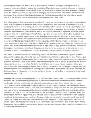 lo posible para adquirir ese artículo. Esto se relaciona con el drenaje psicológico de la persuasión al
enfocarse en las necesidades y deseos del persuadido. Cialdini dice que cuando se introduce la escasez en
una situación, nuestros cerebros se vuelven locos. Debemos tener lo que se nos ofrece, y debemos tenerlo
ahora. No podemos permitir que alguien más lo tenga porque lo queremos. Esto se llama arrepentimiento
anticipado. El arrepentimiento anticipado es cuando visualizamos nuestro futuro sin el producto que se
ofrece. Lo necesitamos así que no tendremos que sentir esta pena en el futuro.
 
Si no utilizamos estas tácticas para la comercialización, debemos encontrar otras mercancías que podamos
utilizar para obtener lo que queremos de la persona persuasiva. Como persuasor, el mejor producto que
puede aprovechar es el de su tiempo. Si le informa a la otra parte lo valioso y escaso que es su tiempo, será
más probable que sean víctimas de la manipulación mental. Como persuasor, debes asegurarte de que la
otra parte sepa y entienda cuán deseable eres. En ese paso, no dejes que tu ego tome el control. Puedes
compartir claramente cuán importante es tu tiempo, pero no lo hagas con jactancia. Esto puede ser muy
difícil porque una vez que sabemos que somos deseables, comenzaremos a cambiar la forma en que
pensamos sobre quiénes somos y pensamos que somos mejores de lo que realmente somos. Recuerda evitar
el ego al usar tácticas de manipulación mental, porque la gente hará caso omiso de tu mensaje si te ve
como presuntuoso o lleno de ti mismo. Eso no significa que la confianza no pueda jugar un papel importante
en este paso, porque la confianza es diferente que el ego. El ego es algo que sin control puede ser la caída
del juego de manipulación emocional. Si se presenta de una manera segura que le demuestre a la otra
parte que su tiempo y energía son importantes, lo más probable es que esté de acuerdo con usted.
 
Para ilustrar la escasez, centrémonos en el amigo que lo hace hacer lo que necesita. Digamos que este
amigo se ha mudado recientemente, pero todavía intenta mantenerse en contacto con ellos. Te dicen que
con su nuevo trabajo no tienen mucho tiempo para hablar, pero te aseguras de encontrar un momento en el
que estén disponibles. Sabes que si pierdes esta vez hablando con ellos, es posible que pierdas una relación
más estrecha con ellos en el futuro. Tienden a llamarlo tarde por la noche, lo que no es muy útil ya que
trabaja temprano en la mañana. Usted sacrifica su tiempo y su sueño para que pueda hablar con ellos solo
durante unos minutos cada pocos días. Tu amigo te ha demostrado que su tiempo es valioso y en lugar de
darte cuenta de lo valioso que es tu tiempo, pierdes tu tiempo y tu sueño. Este es el concepto de persuasión
de la escasez en acción.  
 
Resumen: A lo largo de este capítulo, hemos discutido la historia de la comunicación persuasiva y los estudios
modernos del funcionamiento psicológico de la persuasión. Pudimos identificar cómo nuestros cerebros
pueden usar técnicas emocionales persuasivas sin nuestro esfuerzo consciente porque nacimos con la
capacidad innata de usar la manipulación emocional. Esto ha abierto la puerta a una mayor comprensión
de la manipulación mental y cómo usarla en su vida cotidiana. A lo largo del resto del texto, profundizaremos
en el razonamiento persuasivo para identificar no solo cómo otros usan estas técnicas, sino también cómo
puede usar estas técnicas para adquirir aquellas cosas en su vida que nunca pensó que podría tener. Si la
manipulación mental es algo por lo que se esfuerza, continúe en su camino hacia la iluminación. Debe ser
consciente de que la persuasión requiere esfuerzo y estudio, y sin ambas terminará fallando. El texto del Dr.
Cialdini nos proporcionó una gran base para la persuasión, y ahora a lo largo de este texto, hay casos de
estudio y pasos detallados para ayudarlo a usar sus fortalezas para incorporarse a las mentes de los demás.
Una vez que comprenda los conceptos que siguen, será más que capaz de utilizar técnicas persuasivas para
su propio mejoramiento del yo.
 