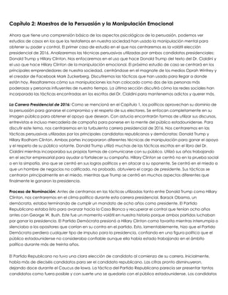 Capítulo 2: Maestros de la Persuasión y la Manipulación Emocional
 
Ahora que tiene una comprensión básica de los aspectos psicológicos de la persuasión, podemos ver
estudios de casos en los que los testaferros en nuestra sociedad han usado la manipulación mental para
obtener su poder y control. El primer caso de estudio en el que nos centraremos es la volátil elección
presidencial de 2016. Analizaremos las técnicas persuasivas utilizadas por ambos candidatos presidenciales:
Donald Trump y Hillary Clinton. Nos enfocaremos en el uso que hace Donald Trump del texto del Dr. Cialdini y
el uso que hace Hillary Clinton de la manipulación emocional. El próximo estudio de caso se centrará en los
principales emprendedores de nuestra sociedad, centrándose en el magnate de los medios Oprah Winfrey y
el creador de Facebook Mark Zuckerberg. Discutiremos las tácticas que han usado para llegar a donde
están hoy. Resaltaremos cómo sus manipulaciones los han colocado como dos de las personas más
poderosas y personas influyentes de nuestro tiempo. La última sección discutirá cómo las redes sociales han
incorporado las tácticas encontradas en los escritos del Dr. Cialdini para mantenernos adictos y querer más.
 
La Carrera Presidencial de 2016: Como se mencionó en el Capítulo 1, los políticos aprovechan su dominio de
la persuasión para ganarse el compromiso y el respeto de sus electores. Se enfocan completamente en su
imagen pública para obtener el apoyo que desean. Con astucia encontrarán formas de utilizar sus discursos,
entrevistas e incluso mercadería de campaña para ponerse en la mente del público estadounidense. Para
discutir este tema, nos centraremos en la turbulenta carrera presidencial de 2016. Nos centraremos en las
tácticas persuasivas utilizadas por los principales candidatos republicanos y demócratas: Donald Trump y
Hillary Rodham Clinton. Ambas partes incorporaron diferentes técnicas de manipulación para ganar el apoyo
y el respeto de su público votante. Donald Trump utilizó muchas de las tácticas escritas en el libro del Dr.
Cialdini mientras incorporaba sus propias formas de comunicarse con su público. Utilizó sus años trabajando
en el sector empresarial para ayudar a fortalecer su campaña. Hillary Clinton se centró no en la prueba social
o en la simpatía, sino que se centró en sus logros políticos y en atacar a su oponente. Se centró en el miedo a
que un hombre de negocios no calificado, no probado, obtuviera el cargo de presidente. Sus tácticas se
centraron principalmente en el miedo, mientras que Trump se centró en muchos aspectos diferentes que
finalmente le ganaron la presidencia.
 
Proceso de Nominación: Antes de centrarnos en las tácticas utilizadas tanto entre Donald Trump como Hillary
Clinton, nos centraremos en el clima político durante esta carrera presidencial. Barack Obama, un
demócrata, estaba terminando de cumplir un mandato de ocho años como presidente. El Partido
Republicano estaba listo para avanzar hacia la Casa Blanca y recuperar el control que tenían ocho años
antes con George W. Bush. Este fue un momento volátil en nuestra historia porque ambos partidos luchaban
por ganar la presidencia. El Partido Demócrata presionó a Hillary Clinton como favorita mientras interrumpía o
silenciaba a los opositores que corrían en su contra en el partido. Esto, lamentablemente, hizo que el Partido
Demócrata perdiera cualquier tipo de impulso para la presidencia, confiando en una figura política que el
público estadounidense no consideraba confiable aunque ella había estado trabajando en el ámbito
político durante más de treinta años.
 
El Partido Republicano no tuvo una clara elección de candidato al comienzo de su carrera. Inicialmente,
había más de dieciséis candidatos para ser el candidato republicano. Las cifras pronto disminuyeron,
dejando doce durante el Caucus de Iowa. La táctica del Partido Republicano parecía ser presentar tantos
candidatos como fuera posible y con suerte uno se quedaría con el público estadounidense. Los candidatos
 