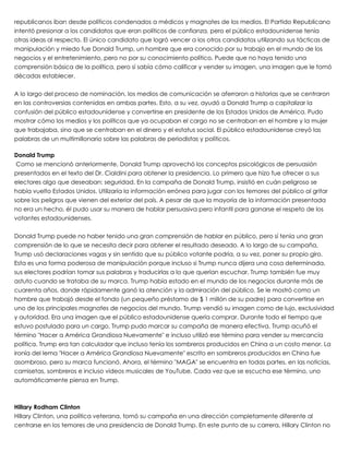 republicanos iban desde políticos condenados a médicos y magnates de los medios. El Partido Republicano
intentó presionar a los candidatos que eran políticos de confianza, pero el público estadounidense tenía
otras ideas al respecto. El único candidato que logró vencer a los otros candidatos utilizando sus tácticas de
manipulación y miedo fue Donald Trump, un hombre que era conocido por su trabajo en el mundo de los
negocios y el entretenimiento, pero no por su conocimiento político. Puede que no haya tenido una
comprensión básica de la política, pero sí sabía cómo calificar y vender su imagen, una imagen que le tomó
décadas establecer.
 
A lo largo del proceso de nominación, los medios de comunicación se aferraron a historias que se centraron
en las controversias contenidas en ambas partes. Esto, a su vez, ayudó a Donald Trump a capitalizar la
confusión del público estadounidense y convertirse en presidente de los Estados Unidos de América. Pudo
mostrar cómo los medios y los políticos que ya ocupaban el cargo no se centraban en el hombre y la mujer
que trabajaba, sino que se centraban en el dinero y el estatus social. El público estadounidense creyó las
palabras de un multimillonario sobre las palabras de periodistas y políticos.
 
Donald Trump
 Como se mencionó anteriormente, Donald Trump aprovechó los conceptos psicológicos de persuasión
presentados en el texto del Dr. Cialdini para obtener la presidencia. Lo primero que hizo fue ofrecer a sus
electores algo que deseaban: seguridad. En la campaña de Donald Trump, insistió en cuán peligroso se
había vuelto Estados Unidos. Utilizaría la información errónea para jugar con los temores del público al gritar
sobre los peligros que vienen del exterior del país. A pesar de que la mayoría de la información presentada
no era un hecho, él pudo usar su manera de hablar persuasiva pero infantil para ganarse el respeto de los
votantes estadounidenses.
 
Donald Trump puede no haber tenido una gran comprensión de hablar en público, pero sí tenía una gran
comprensión de lo que se necesita decir para obtener el resultado deseado. A lo largo de su campaña,
Trump usó declaraciones vagas y sin sentido que su público votante podría, a su vez, poner su propio giro.
Esta es una forma poderosa de manipulación porque incluso si Trump nunca dijera una cosa determinada,
sus electores podrían tomar sus palabras y traducirlas a lo que querían escuchar. Trump también fue muy
astuto cuando se trataba de su marca. Trump había estado en el mundo de los negocios durante más de
cuarenta años, donde rápidamente ganó la atención y la admiración del público. Se le mostró como un
hombre que trabajó desde el fondo (un pequeño préstamo de $ 1 millón de su padre) para convertirse en
uno de los principales magnates de negocios del mundo. Trump vendió su imagen como de lujo, exclusividad
y autoridad. Era una imagen que el público estadounidense quería comprar. Durante todo el tiempo que
estuvo postulado para un cargo, Trump pudo marcar su campaña de manera efectiva. Trump acuñó el
término "Hacer a América Grandiosa Nuevamente" e incluso utilizó ese término para vender su mercancía
política. Trump era tan calculador que incluso tenía los sombreros producidos en China a un costo menor. La
ironía del lema "Hacer a América Grandiosa Nuevamente" escrito en sombreros producidos en China fue
asombroso, pero su marca funcionó. Ahora, el término "MAGA" se encuentra en todas partes, en las noticias,
camisetas, sombreros e incluso videos musicales de YouTube. Cada vez que se escucha ese término, uno
automáticamente piensa en Trump.
 
 
Hillary Rodham Clinton
Hillary Clinton, una política veterana, tomó su campaña en una dirección completamente diferente al
centrarse en los temores de una presidencia de Donald Trump. En este punto de su carrera, Hillary Clinton no
 