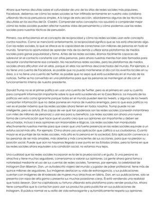 Ahora que hemos discutido sobre el cofundador de uno de los sitios de redes sociales más populares,
Facebook, debemos ver cómo las redes sociales se han infiltrado lentamente en nuestra vida cotidiana
utilizando técnicas persuasivas simples. A lo largo de esta sección, abordaremos algunas de las técnicas
discutidas en los escritos del Dr. Cialdini. Comprender estos conceptos nos ayudará a comprender mejor
cómo las redes sociales pueden afectar nuestras vidas de pensamiento y cómo podemos usar las redes
sociales para nuestras tácticas de persuasión.
 
Primero, nos enfocaremos en el concepto de reciprocidad y cómo las redes sociales usan este concepto
contra nosotros. Como se mencionó anteriormente, la reciprocidad significa que se nos está ofreciendo algo.
Con las redes sociales, lo que se ofrece es la capacidad de conectarse con millones de personas en todo el
mundo. Tenemos la oportunidad de aprender más de los demás y utilizar estas plataformas de medios
sociales para ganar popularidad y fama. Antes de las redes sociales, éramos fácilmente capaces de
sobrevivir sin el contacto constante con otras personas, pero ahora nuestras mentes han sido formadas para
necesitar constantemente esa conexión. No necesitamos redes sociales, pero las plataformas de medios
sociales ahora dificultan vivir sin ellas, porque sin ellas nos sentimos desconectados del mundo. Por ejemplo, si
no tiene una cuenta de Facebook, es posible que no pueda mantenerse al día con los eventos locales en su
área, o si no tiene una cuenta de Twitter, es posible que no sepa qué está sucediendo en el mundo de las
noticias. Twitter se ha convertido en una plataforma para que las personas se mantengan al día con el
funcionamiento interno de nuestro presidente.
 
Donald Trump no es el primer político en usar una cuenta de Twitter, pero es el primero en usar su cuenta
para compartir información importante sobre lo que está sucediendo en la Casa Blanca. La mayoría de los
políticos ven esto como ignorante porque todos en el mundo pueden leer los tweets, y algunos de los tweets
comparten información que no debe ponerse en manos de nuestros enemigos, pero lo que esos políticos no
ven es el poder máximo que las redes sociales ahora tienen en todos nosotros. Trump puede no ser
inteligente, pero es astuto. Él es capaz de ver qué tan poderosas son las redes sociales (conexión instantánea
con miles de millones de personas) y usar eso para su beneficio. Las redes sociales son ahora una nueva
forma de comunicación que hace que el usuario crea que sus opiniones son importantes y deben ser
escuchadas, incluso si esas opiniones son irrazonables e ilógicas. Las redes sociales han manipulado
efectivamente nuestras mentes para que crean que una fuerte presencia en las redes sociales equivale a un
estatus social más alto. Por ejemplo, China ahora usa una aplicación que califica a sus ciudadanos. Cuanto
mayor es el puntaje de las redes sociales, más alta es la persona en la sociedad. Esta aplicación convence a
las personas de ser más amables, más abiertas y más conscientes de sus acciones, para que no pierdan su
posición social. Puede que aún no hayamos llegado a ese punto en los Estados Unidos, pero la forma en que
las redes sociales ahora equivalen a la condición social, no estamos muy lejos.
 
Una cualidad que las redes sociales incorporan es la de la prueba social y el gusto. Si una persona es
atractiva y tiene muchos seguidores, comenzamos a valorar sus opiniones. La gente ahora gana fama y
notoriedad mediante el uso de sus cuentas de redes sociales. Tomemos, por ejemplo, la celebridad de
Instagram Dan Bilzerian. Dan, un autodescrito viajero del mundo y jugador de póker profesional, tiene más de
quince millones de seguidores. Sus imágenes destacan su vida de extravagancia, y sus publicaciones
cuentan con imágenes de él rodeado de mujeres muy atractivas en bikinis. Dan, en sus publicaciones, solo se
presenta con ropa de alta gama y presenta sus muchas posesiones caras. Él está vendiendo una realidad
que todos desean. Dan ha capitalizado su fortuna utilizando esta plataforma para vender productos. Ahora
tiene compañías que lo contactan para usar sus productos para publicitar en sus publicaciones de
Instagram. El público normal ve su estilo de vida extravagante y automáticamente respeta sus opiniones
 