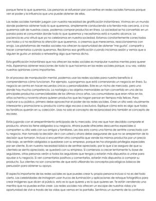 porque tiene lo que queremos. Las personas se esfuerzan por convertirse en redes sociales famosas porque
ven el poder y la influencia que uno puede obtener de ellas.
 
Las redes sociales también juegan con nuestra necesidad de gratificación instantánea. Vivimos en un mundo
donde podemos obtener todo lo que queremos, simplemente conduciendo a la tienda más cercana, o si no
queremos salir de nuestras casas, podemos comprar productos en línea. La sociedad se ha convertido en un
paraíso para el consumidor donde todo lo que queremos y necesitamos está a nuestro alcance. La
paciencia es una virtud que ya no celebramos en nuestra sociedad. Estamos constantemente conectados
con todos y si no recibimos la atención que queremos, o creemos que merecemos, reaccionaremos con
enojo. Las plataformas de medios sociales nos ofrecen la oportunidad de obtener "me gusta", compartir y
hacer comentarios cuando queramos. Recibimos esa gratificación cuando iniciamos sesión y vemos que a
alguien le gusta un estado o retweeting algo que hemos dicho.
 
Esta gratificación instantánea que nos ofrecen las redes sociales es manipular nuestras mentes para querer
más. Esperamos obtener reacciones de todo lo que hacemos en las redes sociales porque, a su vez, valida
nuestras opiniones como importantes.
 
En el proceso de manipulación mental, podemos usar las redes sociales para nuestro beneficio si
comprendemos cómo funcionan. Por ejemplo, supongamos que está comenzando un negocio en línea. Su
negocio se centra en hacer recuerdos únicos y personalizables. Este es un nicho de mercado, pero uno
donde hay mucha competencia. La nostalgia y los objetos memorables se han convertido en uno de los
principales productos comercializables de los últimos cinco años. Los consumidores que eran niños en los
años ochenta y noventa ahora quieren productos que les hagan pensar en tiempos más felices. Para
capturar a su público, primero debe aprovechar el poder de las redes sociales. Cree un sitio web visualmente
interesante y promocione su producto como algo escaso o exclusivo. Explique cómo esto es algo que todos
los fanáticos querrán en su colección. Usas no solo el concepto de reciprocidad sino también el concepto de
escasez.
 
Estás jugando con el arrepentimiento anticipado de tu mercado. Una vez que han decidido comprarle el
producto, ahora los tiene obligados a su negocio. Ahora puede ofrecerles descuentos especiales si
comparten su sitio web con sus amigos y familiares. Les das esto como una forma de sentirte conectado con
tu negocio. Han tomado la decisión de ir con usted y ahora debe asegurarse de que no se arrepientan de la
decisión que tomaron. Incluso si encuentran otra compañía que vende los mismos productos por un precio
más bajo, se sentirán obligados a quedarse con su empresa, porque les ha otorgado privilegios especiales
por ser cliente. Es en nuestra necesidad básica de sentirse apreciado, por lo que si se asegura de que su
clientela se sienta apreciada, se quedará con su empresa. Si comienzas a crecer lentamente tu base de
seguidores, otras personas verán a todos los seguidores que tengas y estarán más dispuestos a unirse para
ayudar a tu negocio. Si ven comentarios positivos y comentarios, estarán más dispuestos a comprar su
producto. Sus clientes no son conscientes de que está utilizando los conceptos psicológicos básicos de
persuasión para obtener su apoyo.
 
El aspecto importante de las redes sociales es que puedes crear tu propia persona incluso si no es del todo
cierto. Las celebridades de Instagram usan trucos de iluminación y aplicaciones de retoque fotográfico para
crear imágenes que dicen al público, esto es lo que quieres y es lo que quieres ser. Te están vendiendo una
mentira que no puedes evitar creer. Las redes sociales nos ofrecen un escape de nuestras vidas y la
oportunidad de vivir a través de las vidas que vemos en la pantalla. Sentimos un aumento de la confianza
 