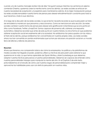 cuando uno de nuestros mensajes recibe más de diez "me gusta" porque mientras nos sentamos en pijama
comiendo Cheetos, queremos creer la mentira tanto como los demás. Las redes sociales se enfocan en
nuestra necesidad de aceptación y la explotan para mantenernos adictos. Es la mejor manipulación porque
las redes sociales remodelan nuestra forma de pensar para desear retroalimentación constante para todo lo
que hacemos y todo lo que decimos.
 
A lo largo de la discusión de las redes sociales, lo que el lector necesita recordar es que la persuasión se trata
de remodelar la manera en que pensamos y reaccionamos. Como se menciona en esta sección, las redes
sociales cambian nuestra forma de pensar para desear esta gratificación instantánea que se encuentra en
sitios como Facebook, Twitter y SnapChat. Somos capaces de ponernos allí y obtener una respuesta
automática. Debemos recordar que antes de este punto en nuestra historia, la única forma en que podíamos
obtener aceptación social era realmente salir a la sociedad. No estábamos tan preocupados con las vidas y
el trato de los demás, porque estábamos tan concentrados en nuestras propias vidas. Las redes sociales
ahora nos han convertido en zombis ensimismados que luchan por alcanzar una posición social en un mundo
lleno de billones y billones de personas.
 
 
Resumen
Ahora que tenemos una comprensión básica de cómo los empresarios, los políticos y las plataformas de
medios sociales han llegado al poder, podemos utilizar sus tácticas de persuasión para obtener lo que
queremos en la vida. Lo que hemos aprendido de Oprah Winfrey y Mark Zuckerberg es que debemos
adaptar nuestras tácticas persuasivas a nuestras personalidades. Debemos ser capaces de entender cómo
nuestras personalidades trabajan para manipular la mente del otro. En el Capítulo 3 de este texto,
profundizaremos en el estudio de cómo usar nuestros rasgos de personalidad para comprender mejor y
aprovechar las habilidades para usar con éxito la persuasión en nuestras vidas.
 
 
 