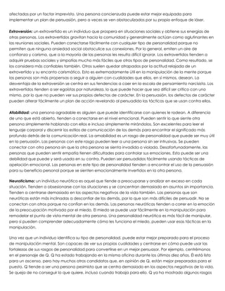 afectados por un factor imprevisto. Una persona concienzuda puede estar mejor equipada para
implementar un plan de persuasión, pero a veces se ven obstaculizados por su propio enfoque de láser.
 
Extroversión: un extrovertido es un individuo que prospera en situaciones sociales y obtiene sus energías de
otras personas. Los extravertidos gravitan hacia la comunidad y generalmente actúan como aglutinantes en
las reuniones sociales. Pueden conectarse fácilmente con cualquier tipo de personalidad porque no
permiten que ninguna ansiedad social obstaculice sus conexiones. Por lo general, emiten un aire de
confianza y carisma, que a la mayoría de las personas les resulta difícil ignorar. Los extravertidos tienden a
adquirir pruebas sociales y simpatías mucho más fáciles que otros tipos de personalidad. Como resultado, se
los considera más confiables también. Otros suelen quedar atrapados por la actitud relajada de un
extrovertido y su encanto carismático. Esto es extremadamente útil en la manipulación de la mente porque
las personas son más propensas a seguir a alguien con cualidades que ellos, en sí mismos, desean. La
desventaja de la extraversión se centra en sus tendencias a caer en la escala de pensamiento narcisista. Los
extravertidos tienden a ser egoístas por naturaleza, lo que puede hacer que sea difícil ser crítico con uno
mismo, por lo que no pueden ver sus propios defectos de carácter. En la persuasión, los defectos de carácter
pueden alterar fácilmente un plan de acción revelando al persuadido las tácticas que se usan contra ellos.
 
Afabilidad: una persona agradable es alguien que puede identificarse con quienes le rodean. A diferencia
de uno que está abierto, tienden a conectarse en el nivel emocional. Pueden sentir lo que siente otra
persona simplemente hablando con ellos e incluso simplemente mirándolos. Son excelentes para leer el
lenguaje corporal y discernir los estilos de comunicación de los demás para encontrar el significado más
profundo detrás de la comunicación real. La amabilidad es un rasgo de personalidad que puede ser muy útil
en la persuasión. Las personas con este rasgo pueden leer a una persona sin ser intrusivas. Se pueden
conectar con otra persona sin que la otra persona se sienta invadida o violada. Desafortunadamente, las
personas que pueden sentir empatía tienen dificultades para controlar sus emociones. Esto puede ser una
debilidad que puede y será usada en su contra. Pueden ser persuadidos fácilmente usando tácticas de
apelación emocional. Las personas en este tipo de personalidad tienden a encontrar el uso de la persuasión
para su beneficio personal porque se sienten emocionalmente invertidos en la otra persona.
 
Neuroticismo: un individuo neurótico es aquel que tiende a preocuparse y analizar en exceso en cada
situación. Tienden a obsesionarse con las situaciones y se concentran demasiado en asuntos sin importancia.
Tienden a centrarse demasiado en los aspectos negativos de la vida también. Las personas que son
neuróticas están más inclinadas a desconfiar de los demás, por lo que son más difíciles de persuadir. No se
conectan con otros porque no confían en los demás. Las personas neuróticas tienden a correr en la emoción
de la preocupación motivada por el miedo. El miedo se puede usar fácilmente en la manipulación para
remodelar el punto de vista mental de otra persona. Una personalidad neurótica es más fácil de manipular,
pero si pueden comprender adecuadamente cómo les funciona el miedo, pueden usar esas tácticas en la
manipulación.
 
Una vez que un individuo identifica su tipo de personalidad, puede estar mejor preparado para el proceso
de manipulación mental. Son capaces de ver sus propias cualidades y centrarse en cómo puede usar las
fortalezas de sus rasgos de personalidad para convertirse en un mejor persuasor. Por ejemplo, centrémonos
en el personaje de Q. Q ha estado trabajando en la misma oficina durante los últimos diez años. Él está listo
para un ascenso, pero hay muchos otros candidatos que, en opinión de Q, están mejor preparados para el
puesto. Q tiende a ser una persona pesimista que se centra demasiado en los aspectos negativos de la vida.
Se queja de no conseguir lo que quiere, incluso cuando trabaja para ello. Q ya ha mostrado algunos rasgos
 