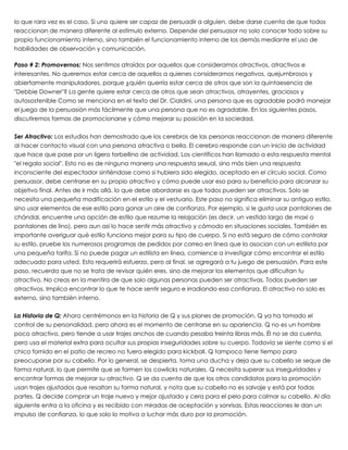 lo que rara vez es el caso. Si uno quiere ser capaz de persuadir a alguien, debe darse cuenta de que todos
reaccionan de manera diferente al estímulo externo. Depende del persuasor no solo conocer todo sobre su
propio funcionamiento interno, sino también el funcionamiento interno de los demás mediante el uso de
habilidades de observación y comunicación.
 
Paso # 2: Promovernos: Nos sentimos atraídos por aquellos que consideramos atractivos, atractivos e
interesantes. No queremos estar cerca de aquellos a quienes consideramos negativos, quejumbrosos y
abiertamente manipuladores, porque ¿quién querría estar cerca de otros que son la quintaesencia de
"Debbie Downer"? La gente quiere estar cerca de otros que sean atractivos, atrayentes, graciosos y
autosostenible Como se menciona en el texto del Dr. Cialdini, una persona que es agradable podrá manejar
el juego de la persuasión más fácilmente que una persona que no es agradable. En los siguientes pasos,
discutiremos formas de promocionarse y cómo mejorar su posición en la sociedad.
 
Ser Atractivo: Los estudios han demostrado que los cerebros de las personas reaccionan de manera diferente
al hacer contacto visual con una persona atractiva o bella. El cerebro responde con un inicio de actividad
que hace que pase por un ligero torbellino de actividad. Los científicos han llamado a esta respuesta mental
"el regalo social". Esto no es de ninguna manera una respuesta sexual, sino más bien una respuesta
inconsciente del espectador sintiéndose como si hubiera sido elegido, aceptado en el círculo social. Como
persuasor, debe centrarse en su propio atractivo y cómo puede usar eso para su beneficio para alcanzar su
objetivo final. Antes de ir más allá, lo que debe abordarse es que todos pueden ser atractivos. Solo se
necesita una pequeña modificación en el estilo y el vestuario. Este paso no significa eliminar su antiguo estilo,
sino usar elementos de ese estilo para ganar un aire de confianza. Por ejemplo, si le gusta usar pantalones de
chándal, encuentre una opción de estilo que rezume la relajación (es decir, un vestido largo de maxi o
pantalones de lino), pero aun así lo hace sentir más atractivo y cómodo en situaciones sociales. También es
importante averiguar qué estilo funciona mejor para su tipo de cuerpo. Si no está seguro de cómo controlar
su estilo, pruebe los numerosos programas de pedidos por correo en línea que lo asocian con un estilista por
una pequeña tarifa. Si no puede pagar un estilista en línea, comience a investigar cómo encontrar el estilo
adecuado para usted. Esto requerirá esfuerzo, pero al final, se agregará a tu juego de persuasión. Para este
paso, recuerda que no se trata de revisar quién eres, sino de mejorar los elementos que dificultan tu
atractivo. No creas en la mentira de que solo algunas personas pueden ser atractivas. Todos pueden ser
atractivos. Implica encontrar lo que te hace sentir seguro e irradiando esa confianza. El atractivo no solo es
externo, sino también interno.
 
La Historia de Q: Ahora centrémonos en la historia de Q y sus planes de promoción. Q ya ha tomado el
control de su personalidad, pero ahora es el momento de centrarse en su apariencia. Q no es un hombre
poco atractivo, pero tiende a usar trajes anchos de cuando pesaba treinta libras más. Él no se da cuenta,
pero usa el material extra para ocultar sus propias inseguridades sobre su cuerpo. Todavía se siente como si el
chico fornido en el patio de recreo no fuera elegido para kickball. Q tampoco tiene tiempo para
preocuparse por su cabello. Por lo general, se despierta, toma una ducha y deja que su cabello se seque de
forma natural, lo que permite que se formen los cowlicks naturales. Q necesita superar sus inseguridades y
encontrar formas de mejorar su atractivo. Q se da cuenta de que los otros candidatos para la promoción
usan trajes ajustados que resaltan su forma natural, y nota que su cabello no es salvaje y está por todas
partes. Q decide comprar un traje nuevo y mejor ajustado y cera para el pelo para calmar su cabello. Al día
siguiente entra a la oficina y es recibido con miradas de aceptación y sonrisas. Estas reacciones le dan un
impulso de confianza, lo que solo lo motiva a luchar más duro por la promoción.
 
 