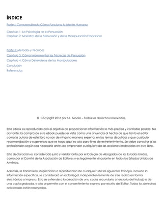 ÍNDICE
Parte I: Comprendiendo Cómo Funciona la Mente Humana
Capítulo 1: La Psicología de la Persuasión
Capítulo 2: Maestros de la Persuasión y de la Manipulación Emocional
 
Parte II: Métodos y Técnicas
Capítulo 3: Cómo Implementar las Técnicas de Persuasión
Capítulo 4: Cómo Defenderse de los Manipuladores
Conclusión
Referencias
 
 
 
 
 
 
 
 
 
 
© Copyright 2018 por S.L. Moore – Todos los derechos reservados.
 
 
Este eBook es reproducido con el objetivo de proporcionar información lo más precisa y confiable posible. No
obstante, la compra de este eBook puede ser vista como una anuencia al hecho de que tanto el editor
como la autora de este libro no son de ninguna manera expertos en los temas discutidos y que cualquier
recomendación o sugerencia que se haga aquí es solo para fines de entretenimiento. Se debe consultar a los
profesionales según sea necesario antes de emprender cualquiera de las acciones endosadas en este libro.
 
Esta declaración es considerada justa y válida tanto por el Colegio de Abogados de los Estados Unidos,
como por el Comité de la Asociación de Editores y es legalmente vinculante en todos los Estados Unidos de
América.
 
Además, la transmisión, duplicación o reproducción de cualquiera de los siguientes trabajos, incluida la
información específica, se considerará un acto ilegal, independientemente de si se realiza en forma
electrónica o impresa. Esto se extiende a la creación de una copia secundaria o terciaria del trabajo o de
una copia grabada, y solo se permite con el consentimiento expreso por escrito del Editor. Todos los derechos
adicionales están reservados.
 
 