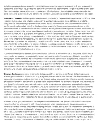 invítelos. Asegúrese de que se sientan conectados con usted de una manera genuina. Si eres una persona
agradable, estás mejor equipado para persuadir y obtener ese apartamento. Tenga en cuenta que no debe
forzar la conexión, ya que si fuerza la conexión solo dificultará el uso de sus habilidades de manipulación
para obtener lo que desea. Si una persona no confía en usted, solo ignorará lo que está tratando de hacer.
 
Controle la Conexión: Una vez que se ha establecido la conexión, depende de usted controlar a dónde irá la
relación. Si desea que esta relación sea una en la que la otra persona se sienta obligada a ayudarlo,
asegúrese de ofrecerles algo que necesitan, como ayuda para mudarse o incluso ayuda con dinero. Si
sienten que le deben algo, estarán más dispuestos a seguirlo junto con usted. Asegúrese de que la otra
persona también se sienta cómoda en esta conexión. No les permitas ver tu agenda oculta o les asustará. Lo
importante para recordar es que les está presentando algo que quieren o necesitan. Deben pensar que esto
es lo que quieren, no lo que quieres. Por ejemplo, si intenta vender algo a otra parte y ya han demostrado
que lo necesita, puede utilizarlo para su beneficio y obtener el mejor trato posible. Si está vendiendo un sofá
viejo, tome fotografías halagadoras y use palabras descriptivas que los hagan querer comprar el producto.
Recuérdeles que ambos necesitan algo: necesitan el sofá y deben deshacerse de él. Hazles creer que te
están haciendo un favor. Esa es la base de todas las técnicas persuasivas. Haces que la otra persona crea
que lo está haciendo bien y recibe todos los beneficios. Estafa controle ese aspecto de la conexión, y podrá
manipular fácilmente la situación a su favor.
 
 Controle cada aspecto de la situación anticipando con éxito el movimiento de la otra parte. Haces esto al
comprender su rasgo de personalidad (apertura, escrupulosidad, extraversión, amabilidad y neuroticismo).
Por ejemplo, si estás tratando de controlar la conexión de una persona que es agradable, sabes que son
empáticos. Úselo para su beneficio haciendo un llamado emocional hacia ellos. Hágales sentir por usted,
para que pueda usar este rasgo para obtener lo que desea. Si tienden a ser más neuróticos, juega con sus
miedos para obtener lo que deseas. No los haga sentir insanos, hágales saber que sus miedos son válidos y
bríndeles una solución para superarlos o protegerlos de estos temores.
 
Obtenga Confianza: una parte importante de la persuasión es ganarse la confianza de la otra persona.
Puedes ganar confianza pasando por lo que algunos pueden llamar "aros sociales". Los aros sociales son las
pequeñas pruebas que todos le damos a la gente para probar a su personaje. Estos aros sociales pueden ser
pruebas que creamos activamente o que se crean orgánicamente. Por ejemplo, si alguien está pasando por
una situación estresante, está más inclinado a confiar en alguien que sabe cómo superar la situación sin
perder el foco y convertirse en una rata en una jaula, corriendo sin una dirección clara. Inconscientemente
tomamos sus reacciones y las guardamos en nuestras mentes para recordarnos su debilidad. Usted gana
confianza con la otra persona haciéndola a través de estos aros sociales. Si sigue los pasos incluidos en los
capítulos anteriores, debería poder pasar fácilmente por estos aros. Lo importante que debe recordar es que
estas pruebas están ahí, y necesita estar de pie para asegurarse de estar preparado para lo que le arrojen.
 
También puede ganar la confianza de una persona evitando cualquier tipo de comunicación abusiva o
negativa. Cuando una persona está interactuando con usted y se dan cuenta de que se pone a la
defensiva y ataca cuando otra parte hace preguntas de sondeo, esto puede ser una señal de alerta para la
otra parte. Lentamente equipararán a tu personaje con uno que se enoja rápidamente y otro que no quieren
en su vida. Asegúrate de controlar la forma en que hablas a los demás. Abstenerse de estar a la defensiva si
alguien dice algo con lo que no está de acuerdo o si dicen algo que usted siente que es un ataque personal.
Ahora que eso no significa que no puedes defenderte cuando te atacan verbalmente, significa que debes
mantener la calma y no convertirte en una fuerza negativa en la conversación. Otra forma de ganarse la
 