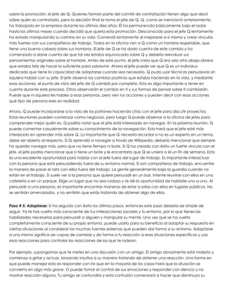 sobre la promoción: el jefe de Q. Quienes forman parte del comité de contratación tienen algo que decir
sobre quién es contratado, pero la decisión final la toma el jefe de Q. Q, como se mencionó anteriormente,
ha trabajado en la empresa durante los últimos diez años. Él ha permanecido básicamente bajo el radar
hasta los últimos meses cuando decidió que quería esta promoción. Desconocido para el jefe Q lentamente
ha estado manipulando su camino en su vida. Comenzó lentamente al mejorarse a sí mismo y crear vínculos
más fuertes con sus compañeros de trabajo. Todos en la oficina ven a Q como un hombre respetable, que
tiene una buena cabeza sobre sus hombros. El jefe de Q se ha dado cuenta de este cambio y ha
comenzado a darse cuenta de que tal vez estaba equivocado sobre Q y debería reevaluar sus
pensamientos originales sobre el hombre. Antes de este punto, el jefe creía que Q era solo otra abeja obrera
que estaba feliz de hacer lo suficiente para sobrevivir. Ahora el jefe puede ver que Q es un individuo
dedicado que tiene la capacidad de adaptarse cuando sea necesario. Q pudo usar técnicas persuasivas sin
siquiera hablar con su jefe. El jefe observó los cambios positivos que estaba haciendo en la vida, y mediante
esas acciones, el punto de vista del jefe de Q cambió por completo. Esto es algo importante a tener en
cuenta durante este proceso. Otros observarán el cambio en ti y sus formas de pensar sobre ti cambiarán.
Puede que ni siquiera les hables a esas personas, pero ven tus acciones y pueden decir con esas acciones
qué tipo de persona eres en realidad.
 
Ahora, Q puede incorporarse a la vida de los patrones haciendo citas con el jefe para discutir proyectos.
Estas reuniones pueden comenzar como negocios, pero luego Q puede observar a la oficina de jefes para
comprender mejor quién es. Q podría notar que el jefe está interesado en navegar. En la próxima reunión, Q
puede comentar casualmente sobre su conocimiento de la navegación. Esto hará que el jefe esté más
interesado en aprender más sobre Q. Lo importante que Q necesita recordar si no es un experto en un tema,
debe ser abierto al respecto. Si Q aprendió a navegar a través de Wikipedia, debería mencionar que siempre
ha querido navegar más, pero que no tiene tiempo ni bote. Si Q ha creado con éxito un fuerte vínculo con el
jefe, el jefe podría mencionar que sí tiene un bote y le encantaría que Q se uniera a él un fin de semana. Esta
es una excelente oportunidad para hablar con el jefe fuera del lugar de trabajo. Es importante interactuar
con la persona que está persuadiendo fuera de su entorno normal. Si son compañeros de trabajo, encuentre
la manera de pasar el rato con ellos fuera del trabajo. La gente generalmente baja la guardia cuando no
están en el trabajo. Si suele ver a la persona que quiere persuadir en un bar, intente reunirse con ellos en una
cafetería o en un parque. Elige un lugar que no sea ruidoso y te dé la oportunidad de hablarle uno a uno. Al
persuadir a una persona, es importante encontrar maneras de estar a solas con ellos en lugares públicos. No
se sentirán amenazados, y no sentirán que estás tratando de obtener algo de ellos.
 
Paso # 5: Adaptarse: Si ha seguido con éxito los últimos pasos, entonces este paso debería ser simple de
seguir. Ya te has vuelto más consciente de tus interacciones sociales y tu entorno, por lo que tienes las
habilidades necesarias para persuadir a alguien y manipular su mente. Una vez que se ha vuelto
completamente consciente de su propio entorno, puede usarlo para su beneficio al adaptar su respuesta en
ciertas situaciones al considerar las muchas fuentes externas que pueden dar forma a su entorno. Adaptarse
a uno mismo significa ser capaz de cambiar y da forma a tu reacción a esas situaciones específicas y usa
esas reacciones para controlar las reacciones de los que te rodean.
 
Por ejemplo, supongamos que te metes en una discusión con un amigo. El amigo obviamente está molesto y
comienza a gritar y actuar, lanzando insultos a su manera tratando de obtener una reacción. Una forma en
que puede manejar esto es responder con ira que en la mayoría de los casos hará que la situación se
convierta en algo más grave. O puede tomar el control de sus emociones y responder con silencio y no
mostrar reacción alguna. Tu amigo se confundirá y esta confusión comenzará a hacer que disminuya su
 