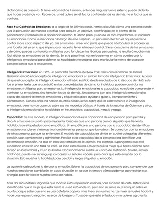 dictar cómo se presenta. Si tienes el control de ti mismo, entonces ninguna fuente externa puede dictar lo
que haces o adónde vas. Recuerde, usted quiere ser el factor controlador de los demás, no el factor que se
controla.
 
Paso # 6: Controle las Emociones: a lo largo de los últimos pasos, hemos discutido cómo una persona puede
usar la persuasión de manera efectiva para adquirir un objetivo, centrándose en el control de la
personalidad y también en la apariencia externa. El último paso, y uno de los más importantes, es controlar
tus emociones. Como se mencionó a lo largo de este capítulo, un persuasor efectivo es aquel que tiene
control sobre cada aspecto del yo. Las emociones, al ser una parte que puede obstaculizar el proceso, es
una faceta del yo en la que el persuasor necesita tener el mayor control. Si eres consciente de tus emociones
y de cómo puedes controlarlas y utilizarlas para fortalecer tus técnicas persuasivas, te resultará mucho más
fácil dictar las emociones de los demás. En este paso final, nos enfocaremos en cómo puedes usar tu
inteligencia emocional para obtener las habilidades necesarias para manipular la mente de cualquier
persona con la que te encuentres.
 
Inteligencia Emocional: en 1995, un periodista científico del New York Times con el nombre de Daniel
Goleman amplió el concepto de inteligencia emocional en su libro llamado Inteligencia Emocional. A pesar
de que el concepto de inteligencia emocional había existido desde mediados de la década de 1960, este
fue el primer texto que se zambulló en las complejidades de cómo los individuos pueden controlar sus
emociones y utilizarlas para un mejor yo. La inteligencia emocional es la capacidad no solo de comprender y
controlar tus emociones, sino también las de los demás. Una persona con alta inteligencia emocional es
capaz de discernir diferentes emociones y etiquetarlas para ayudar a guiar su comportamiento y
pensamiento. Con los años, ha habido muchos desacuerdos sobre qué es exactamente la inteligencia
emocional, pero hay un acuerdo sobre sus tres modelos básicos. A través de los escritos de Goleman y otros,
la inteligencia emocional se ha dividido en tres modelos: capacidad, mezcla y rasgo.
 
Capacidad: En este modelo, la inteligencia emocional es la capacidad de una persona para percibir y
discutir emociones y usarlas para mejorar la forma en que una persona piensa. Aquellos que tienen la
habilidad son etiquetados como empáticos. Un empático es una persona con la capacidad de identificar
emociones no solo en sí mismas sino también en las personas que las rodean. Se conectan con las emociones
de otras personas porque las entienden. El modelo de capacidad se divide en cuatro categorías diferentes:
percibir, usar, comprender y administrar. Percibir es la capacidad de la persona para identificar una
determinada emoción, no solo en ellos sino también en los demás. Por ejemplo, supongamos que está
esperando en la fila una taza de café. La línea está afuera. Observa que la mujer que tienes delante tiene
tensión en los hombros y cruza los brazos. Ocasionalmente suelta un suspiro de frustración. Sin ella, incluso
hablando, puedes ver su lenguaje corporal y sus señales vocales para decir que está enojada por la
situación. Esto muestra tu habilidad para percibir y luego etiquetar su emoción.
 
La siguiente categoría es la de usar la emoción. Esta es la capacidad de una persona para comprender que
nuestras emociones cambiarán en cada situación en la que estamos y cómo podemos aprovechar esas
energías para fortalecer nuestra forma de hablar.
 
Para dar más detalles, digamos que todavía estás esperando en línea para esa taza de café. Usted ya ha
identificado que la mujer que está frente a usted está molesta, pero aún se siente muy tranquila sobre el
asunto porque sabe que esta es una cafetería popular y las líneas son un hecho. La mujer se vuelve hacia ti y
hace una respuesta negativa acerca de la espera. Ya sabes que está enfadada y no quieres agravar la
 