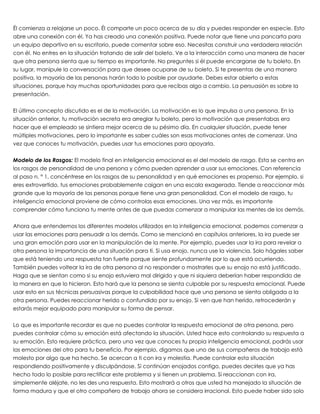  
Él comienza a relajarse un poco. Él comparte un poco acerca de su día y puedes responder en especie. Esto
abre una conexión con él. Ya has creado una conexión positiva. Puede notar que tiene una pancarta para
un equipo deportivo en su escritorio, puede comentar sobre eso. Necesitas construir una verdadera relación
con él. No entres en la situación tratando de salir del boleto. Ve a la interacción como una manera de hacer
que otra persona sienta que su tiempo es importante. No preguntes si él puede encargarse de tu boleto. En
su lugar, manipule la conversación para que desee ocuparse de su boleto. Si te presentas de una manera
positiva, la mayoría de las personas harán todo lo posible por ayudarte. Debes estar abierto a estas
situaciones, porque hay muchas oportunidades para que recibas algo a cambio. La persuasión es sobre la
presentación.
 
El último concepto discutido es el de la motivación. La motivación es lo que impulsa a una persona. En la
situación anterior, tu motivación secreta era arreglar tu boleto, pero la motivación que presentabas era
hacer que el empleado se sintiera mejor acerca de su pésimo día. En cualquier situación, puede tener
múltiples motivaciones, pero lo importante es saber cuáles son esas motivaciones antes de comenzar. Una
vez que conoces tu motivación, puedes usar tus emociones para apoyarla.
 
Modelo de los Rasgos: El modelo final en inteligencia emocional es el del modelo de rasgo. Esta se centra en
los rasgos de personalidad de una persona y cómo pueden aprender a usar sus emociones. Con referencia
al paso n. ° 1, concéntrese en los rasgos de su personalidad y en qué emociones es propenso. Por ejemplo, si
eres extrovertido, tus emociones probablemente caigan en una escala exagerada. Tiende a reaccionar más
grande que la mayoría de las personas porque tiene una gran personalidad. Con el modelo de rasgo, tu
inteligencia emocional proviene de cómo controlas esas emociones. Una vez más, es importante
comprender cómo funciona tu mente antes de que puedas comenzar a manipular las mentes de los demás.
 
Ahora que entendemos los diferentes modelos utilizados en la inteligencia emocional, podemos comenzar a
usar las emociones para persuadir a los demás. Como se mencionó en capítulos anteriores, la ira puede ser
una gran emoción para usar en la manipulación de la mente. Por ejemplo, puedes usar la ira para revelar a
otra persona la importancia de una situación para ti. Si usa enojo, nunca use la violencia. Solo hágales saber
que está teniendo una respuesta tan fuerte porque siente profundamente por lo que está ocurriendo.
También puedes voltear la ira de otra persona al no responder o mostrarles que su enojo no está justificado.
Haga que se sientan como si su enojo estuviera mal dirigido y que ni siquiera deberían haber respondido de
la manera en que lo hicieron. Esto hará que la persona se sienta culpable por su respuesta emocional. Puede
usar esto en sus técnicas persuasivas porque la culpabilidad hace que una persona se sienta obligada a la
otra persona. Puedes reaccionar herido o confundido por su enojo. Si ven que han herido, retrocederán y
estarás mejor equipado para manipular su forma de pensar.
 
Lo que es importante recordar es que no puedes controlar la respuesta emocional de otra persona, pero
puedes controlar cómo su emoción está afectando la situación. Usted hace esto controlando su respuesta a
su emoción. Esto requiere práctica, pero una vez que conoces tu propia inteligencia emocional, podrás usar
las emociones del otro para tu beneficio. Por ejemplo, digamos que uno de sus compañeros de trabajo está
molesto por algo que ha hecho. Se acercan a ti con ira y molestia. Puede controlar esta situación
respondiendo positivamente y disculpándose. Si continúan enojados contigo, puedes decirles que ya has
hecho todo lo posible para rectificar este problema y si tienen un problema. Si reaccionan con ira,
simplemente aléjate, no les des una respuesta. Esto mostrará a otros que usted ha manejado la situación de
forma madura y que el otro compañero de trabajo ahora se considera irracional. Esto puede haber sido solo
 