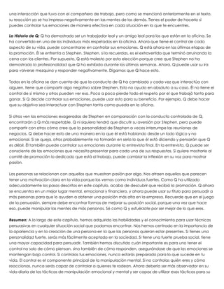 una interacción que tuvo con el compañero de trabajo, pero como se mencionó anteriormente en el texto,
su reacción ya se ha impreso negativamente en las mentes de los demás. Tienes el poder de hacerlo si
puedes controlar tus emociones de manera efectiva en cada situación en la que te encuentres.
 
La Historia de Q: Q ha demostrado ser un trabajador leal y un amigo leal para los que están en la oficina. Se
ha convertido en uno de los individuos más respetados en la oficina. Ahora que tiene el control de cada
aspecto de su vida, puede concentrarse en controlar sus emociones. Q está ahora en las últimas etapas de
la promoción. Él se enfrenta a Stephen. Stephen, si lo recuerdas, es el extravertido que terminó arruinando la
cena con los clientes. Por supuesto, Q está molesto por esta elección porque cree que Stephen no ha
demostrado la profesionalidad que Q ha exhibido durante las últimas semanas. Ahora, Q puede usar su ira
para volverse mezquino y responder negativamente. Digamos que Q hace esto.
 
Todos en la oficina se dan cuenta de que la conducta de Q ha cambiado y cada vez que interactúa con
alguien, tiene que compartir algo negativo sobre Stephen. Esto no ayuda en absoluto a su caso. Él no tiene el
control de sí mismo y otros pueden ver eso. Poco a poco pierde todo el respeto por el que trabajó tanto para
ganar. Si Q decide controlar sus emociones, puede usar esto para su beneficio. Por ejemplo, Q debe hacer
que su objetivo sea interactuar con Stephen tanto como pueda en la oficina.
 
Si otros ven las emociones exageradas de Stephen en comparación con la conducta controlada de Q,
encontrarán a Q más respetable. Q ni siquiera tendrá que discutir su aversión por Stephen, pero puede
compartir con otros cómo cree que la personalidad de Stephen a veces interrumpe las reuniones de
negocios. Q debe hacer esto de una manera en la que él está hablando desde un lado lógico y no
emocional. Si se queja, otros probablemente no tomarán en serio lo que él está diciendo y pensarán que Q
es débil. Él también puede controlar sus emociones durante la entrevista final. En la entrevista, Q puede ser
consciente de las emociones que necesita presentar para cada una de sus respuestas. Si quiere mostrarle al
comité de promoción lo dedicado que está al trabajo, puede cambiar la inflexión en su voz para mostrar
pasión.
 
Las personas se relacionan con aquellos que muestran pasión por algo. Nos atraen aquellos que parecen
tener una motivación clara en la vida porque los vemos como individuos fuertes. Como Q ha utilizado
adecuadamente los pasos descritos en este capítulo, acaba de descubrir que recibió la promoción. Q ahora
se encuentra en un mejor lugar mental, emocional y financiero, y ahora puede usar su título para persuadir a
más personas para que lo ayuden a obtener una posición más alta en la empresa. Recuerde que en el juego
de la persuasión, siempre debe encontrar formas de mejorar su posición social, porque una vez que hace
eso, puede manipular las mentes de más personas. Sé como Q y esfuérzate por ser mejor de lo que eres.
 
Resumen: A lo largo de este capítulo, hemos adquirido las habilidades y el conocimiento para usar técnicas
persuasivas en cualquier situación social que podamos encontrar. Nos hemos centrado en la importancia de
la apariencia y en la creación de una persona en la que las personas quieran estar presentes. Si tienes una
personalidad fuerte, serás más fácilmente aceptado en la sociedad. Si tiene una fuerte prueba social, tiene
una mayor capacidad para persuadir. También hemos discutido cuán importante es para uno tener el
control no solo de cómo piensan, sino también de cómo responden, asegurándose de que las emociones se
mantengan bajo control. Si controlas tus emociones, nunca estarás preparado para lo que sucede en tu
vida. El control es el componente principal de la manipulación mental. Si no controlas quién eres y cómo
reaccionas, nunca serás capaz de controlar a quienes te rodean. Ahora debería ser más observador en su
vida diaria de las tácticas de manipulación emocional y mental y ser capaz de utilizar esas tácticas para su
 