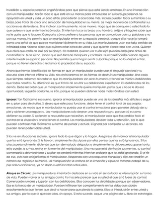 Invadirán su espacio personal engañándole para que piense que está siendo amistoso. En una interacción
con un manipulador, harán todo lo que esté en sus manos para introducirse en su burbuja personal. Se
apoyarán en usted y si da un paso atrás, procederán a acercarse más. Incluso pueden tocar su hombro o su
brazo para tratar de crear una sensación de tranquilidad en su mente. La mejor manera de contrarrestar sus
acciones es defenderse. Si se inclinan continuamente, no se mueva. Haga que se acerquen a usted todo lo
que quieran y que se sientan incómodos. Si intentan tocar su brazo o su hombro, aléjese y hágales saber que
no le gusta que lo toquen. Comparta cómo prefiere a las personas que se comunican con sus palabras y no
con sus manos. No permita que un manipulador entre en su espacio personal, porque si lo hace lo tomará
como una señal de que puede maniobrar fácilmente en su vida. Los manipuladores usan ese falso sentido de
intimidad para hacerle creer que quieren estar cerca de usted y que quieren conectarse con usted. Quieren
que crea que están allí solo por su apoyo. En realidad, quieren ver cuán lejos pueden empujarle antes de
contraatacar. Si no lucha, saben que será fácil de manipular y controlar. Nunca retroceda cuando alguien
intente invadir su espacio personal. No permita que lo hagan sentir culpable porque no los dejará entrar,
porque no tienen derecho a reclamar la propiedad de su espacio.
 
Ahora que hemos identificado las formas en que un manipulador puede usar el lenguaje corporal y su
discurso para intentar infiltrar su vida, nos enfocaremos en las formas de destruir un manipulador. Una cosa
que siempre debemos recordar es que los manipuladores son seres humanos y tienen las mismas debilidades
que todos nosotros. Su diferencia es que tratan de ocultar sus debilidades explotando las debilidades de los
demás. Debe recordar que un manipulador simplemente quiere manipular, por lo que si no se le da esa
oportunidad, seguirán adelante, se irán, porque no pueden obtener nada molestándose con usted.
 
Ignorar: Tan fácil como eso suena, ignorar al manipulador puede ser uno de los desafíos más difíciles a seguir
en su plan para destruirlos. Si desea que este paso funcione, debe tener el control total de sus propias
emociones, de modo que el manipulador no pueda usar el control emocional para ponerse debajo de su
piel y obtener una respuesta. Los manipuladores solo desean una respuesta suya, porque así es como
obtienen su poder. Si obtienen la respuesta que necesitan, el manipulador sabe que ha perdido todo el
control en la situación y ahora tienen el control. Los manipuladores desean toda su atención, por lo que
pueden controlar más fácilmente su forma de pensar y actuar. Si ignora por completo sus avances, no
pueden tener poder sobre usted.
 
Si los ve en situaciones sociales, ignore todo lo que digan y lo hagan. Asegúrese de informar al manipulador
que los está ignorando. Si le llaman, simplemente disculpase por ellos pensar que los está ignorando. Si los
ataca personalmente, diciendo que son demasiado delgados o simplemente no deben preocuparse tanto,
esto puede, a su vez, entrar en la mente del manipulador. Una vez que está dentro de sus mentes, su control
comenzará a desmoronarse y su plan se perderá mientras intentan probarle que los está ignorando. Si se ríe
de eso, esto solo enojará más al manipulador. Responda con una respuesta tranquila y ellos no tendrán un
camino de regreso a su mente. La manipulación se enfoca en la emoción y si puede meterse debajo de su
piel adecuadamente, ya ha dado vuelta la tabla sobre ellos.
 
Ataque su Círculo: Los manipuladores intentarán deslizarse en su vida sin ser notados e interrumpirán su forma
de vida. Pueden volver a tus amigos contra ti y hacerle parecer que es usted el que está fuera de control.
Comenzarán rumores y jugarán con tus debilidades. Ellos conocen tus debilidades porque son observadores.
Esa es la fuerza de un manipulador. Pueden infiltrarse tan completamente en tus vidas que sabrán
exactamente lo que tienen que decir o hacer para que pierda la calma. Ellos se introducirán entre usted y
sus amigos, por lo que se quedan solos, sin apoyo. Si esto sucede, saque una página de su libro de estrategias
 