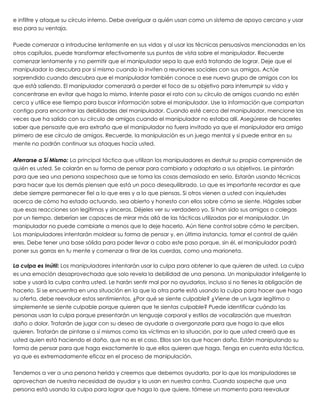 e infiltre y ataque su círculo interno. Debe averiguar a quién usan como un sistema de apoyo cercano y usar
eso para su ventaja.
 
Puede comenzar a introducirse lentamente en sus vidas y al usar las técnicas persuasivas mencionadas en los
otros capítulos, puede transformar efectivamente sus puntos de vista sobre el manipulador. Recuerde
comenzar lentamente y no permitir que el manipulador sepa lo que está tratando de lograr. Deje que el
manipulador lo descubra por sí mismo cuando lo inviten a reuniones sociales con sus amigos. Actúe
sorprendido cuando descubra que el manipulador también conoce a ese nuevo grupo de amigos con los
que está saliendo. El manipulador comenzará a perder el foco de su objetivo para interrumpir su vida y
concentrarse en evitar que haga lo mismo. Intente pasar el rato con su círculo de amigos cuando no estén
cerca y utilice ese tiempo para buscar información sobre el manipulador. Use la información que compartan
contigo para encontrar las debilidades del manipulador. Cuando esté cerca del manipulador, mencione las
veces que ha salido con su círculo de amigos cuando el manipulador no estaba allí. Asegúrese de hacerles
saber que pensaste que era extraño que el manipulador no fuera invitado ya que el manipulador era amigo
primero de ese círculo de amigos. Recuerde, la manipulación es un juego mental y si puede entrar en su
mente no podrán continuar sus ataques hacía usted.
 
Aferrarse a Sí Mismo: La principal táctica que utilizan los manipuladores es destruir su propia comprensión de
quién es usted. Se colarán en su forma de pensar para cambiarlo y adaptarlo a sus objetivos. Le pintarán
para que sea una persona sospechosa que se toma las cosas demasiado en serio. Estarán usando técnicas
para hacer que los demás piensen que está un poco desequilibrado. Lo que es importante recordar es que
debe siempre permanecer fiel a lo que eres y a lo que piensas. Si otros vienen a usted con inquietudes
acerca de cómo ha estado actuando, sea abierto y honesto con ellos sobre cómo se siente. Hágales saber
que esas reacciones son legítimas y sinceras. Déjeles ver su verdadero yo. Si han sido sus amigos o colegas
por un tiempo, deberían ser capaces de mirar más allá de las tácticas utilizadas por el manipulador. Un
manipulador no puede cambiarle a menos que lo deje hacerlo. Aún tiene control sobre cómo le perciben.
Los manipuladores intentarán moldear su forma de pensar y, en última instancia, tomar el control de quién
eres. Debe tener una base sólida para poder llevar a cabo este paso porque, sin él, el manipulador podrá
poner sus garras en tu mente y comenzar a tirar de las cuerdas, como una marioneta.
 
La culpa es Inútil: Los manipuladores intentarán usar la culpa para obtener lo que quieren de usted. La culpa
es una emoción desaprovechada que solo revela la debilidad de una persona. Un manipulador inteligente lo
sabe y usará la culpa contra usted. Le harán sentir mal por no ayudarlos, incluso si no tienes la obligación de
hacerlo. Si se encuentra en una situación en la que la otra parte está usando la culpa para hacer que haga
su oferta, debe reevaluar estos sentimientos. ¿Por qué se siente culpable? ¿Viene de un lugar legítimo o
simplemente se siente culpable porque quieren que te sientas culpable? Puede identificar cuándo las
personas usan la culpa porque presentarán un lenguaje corporal y estilos de vocalización que muestran
daño o dolor. Tratarán de jugar con su deseo de ayudarle a avergonzarle para que haga lo que ellos
quieren. Tratarán de pintarse a sí mismos como las víctimas en la situación, por lo que usted creerá que es
usted quien está haciendo el daño, que no es el caso. Ellos son los que hacen daño. Están manipulando su
forma de pensar para que haga exactamente lo que ellos quieren que haga. Tenga en cuenta esta táctica,
ya que es extremadamente eficaz en el proceso de manipulación.
 
Tendemos a ver a una persona herida y creemos que debemos ayudarla, por lo que los manipuladores se
aprovechan de nuestra necesidad de ayudar y la usan en nuestra contra. Cuando sospeche que una
persona está usando la culpa para lograr que haga lo que quiere, tómese un momento para reevaluar
 