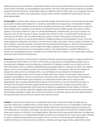 realmente lo que está sucediendo. Comenzará a darse cuenta de que están tratando de usar sus emociones
contra usted. Si los llama, lo más probable es que intenten usar más culpa para hacer que ignore tus propias
observaciones de la situación. No les dejes hacer eso. Debe ser fuerte cuando trate con una persona que usa
la culpa como una táctica de manipulación, porque ataca nuestra necesidad de querer sanar a los que
estén perjudicados.
 
No Sea Débil: A veces la vida puede ser muy difícil de manejar. Nos enfrentamos a muchos factores de estrés
que pueden romper nuestra resolución y hacernos vulnerables a los ataques de un manipulador. Podemos
estar cansados y confundidos por esos factores de estrés que hacen que nuestras mentes sean un patio de
recreo abierto para cualquiera con el tiempo y el esfuerzo. El estrés también puede hacer que te vuelvas
apático con lo que sucede en tu vida. Te vuelves desinteresado y desenfocado, por lo que no tienes una
dirección clara en ella. Cuando no tienes una dirección clara en la vida, un manipulador tomará esto y lo
usará para su beneficio. Ven una mente débil que pueden controlar. Sea siempre consciente de los
momentos en su vida en los que se sienta apático o fatigado porque los manipuladores lo verán como una
oportunidad para afianzarse. Sea fuerte y concentrado en todo lo que haga, incluso cuando no quieras. Si se
siente apático, cansado o perdido, encuentre formas de devolver el enfoque a tu vida. Encuentra pasiones
que te mantengan conectado, que te hagan sentir algo, cualquier cosa. Poco a poco comenzará a
recuperar esa compostura que una vez perdió o careció, y los manipuladores no podrán infiltrarse en su
mente. Los manipuladores buscan, necesitan de una mente fácil de controlar, y si se muestra débil y apático,
serás la principal víctima de sus tácticas.
 
Emociones: Como hemos mencionado en capítulos anteriores, las emociones juegan un papel importante en
la manipulación de la mente. Si no tiene control sobre sus emociones, los manipuladores pueden usar su
respuesta para doblegar sus reacciones para su beneficio. Por ejemplo, pueden usar su enojo como una
forma de pintarle como un individuo desequilibrado que puede estallar en cualquier momento. Así si alguien
alguna vez le ha visto enojado aunque la ira estuviera justificada, comenzará a verle de otra manera. Su
perspectiva sobre usted ha cambiado ahora, y ha cambiado a lo que presenta el manipulador. El
manipulador también puede usar tu ira para controlar quién eres. Pueden hacerte sentir vergonzoso por
expresar una ira legítima. La ira es una emoción normal que todos sentimos y todos tenemos momentos en
nuestras vidas donde tenemos que expresarla. Un manipulador le hará creer que su enojo no está
garantizado y que ni siquiera deberías estar enojado con la situación. Lo que es importante recordar, es
controlar esa ira. Intenta calmarse y lógicamente piensa en la situación. Si puede ver que tiene razón,
entonces discuta tranquilamente cómo tiene todo el derecho a expresarse de esta manera. Si intentan
hacerte sentir mal, ciérralos y llámalos. Hágales saber que no les permitirá tomar el control de sus reacciones
emocionales saludables. Si saben que conocen la situación y no permiten que sus acciones desencadenen
otra respuesta emocional, entonces usted es quien tiene el control.
 
 
Sondear: Cuando te encuentres con un manipulador, pon toda tu atención en ellos. No dejes que se
escondan detrás de sus sutilezas falsas. Cuando tenga una conversación con un manipulador, vuelva todo
sobre ellos. Si te están pidiendo preguntas para obtener información, ignora esas preguntas y di que estás
más interesado en conocerlas. Si se niegan, haz que se sientan incómodos con la situación. Debes hacerles
saber que conoces sus tácticas y no les dejarás ganar. Descubra todo lo que pueda sobre ellos. No dejes que
te vuelvan a enfocar. Los manipuladores tratarán de enfocar la conversación en ti para que puedan obtener
la mayor cantidad de información que puedan usar en tu contra. Si no les brinda esta oportunidad, no
podrán insertarse en su forma de pensar. Además, si desean que haga algo por ellos, pregúnteles si creen
 