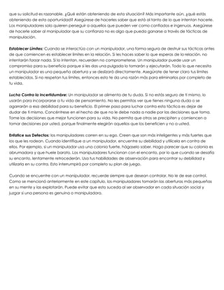 que su solicitud es razonable. ¿Qué están obteniendo de esta situación? Más importante aún, ¿qué estás
obteniendo de esta oportunidad? Asegúrese de hacerles saber que está al tanto de lo que intentan hacerle.
Los manipuladores solo quieren perseguir a aquellos que pueden ver como confiados e ingenuos. Asegúrese
de hacerle saber al manipulador que su confianza no es algo que pueda ganarse a través de tácticas de
manipulación.
 
Establecer Límites: Cuando se interactúa con un manipulador, una forma segura de destruir sus tácticas antes
de que comiencen es establecer límites en la relación. Si les haces saber lo que esperas de la relación, no
intentarán forzar nada. Si lo intentan, recuerden no comprometerse. Un manipulador puede usar un
compromiso para su beneficio porque si les das una pulgada lo tomarán y ejecutarán. Todo lo que necesita
un manipulador es una pequeña abertura y se deslizará directamente. Asegúrate de tener claro tus límites
establecidos. Si no respetan tus límites, entonces esto te da una razón más para eliminarlos por completo de
tu vida.
 
Lucha Contra la Incertidumbre: Un manipulador se alimenta de tu duda. Si no estás seguro de ti mismo, lo
usarán para incorporarse a tu vida de pensamiento. No les permitas ver que tienes ninguna duda o se
agarrarán a esa debilidad para su beneficio. El primer paso para luchar contra esta táctica es dejar de
dudar de ti mismo. Concéntrese en el hecho de que no le debe nada a nadie por las decisiones que toma.
Tome las decisiones que mejor funcionen para su vida. No permita que otros se precipiten y comiencen a
tomar decisiones por usted, porque finalmente elegirán aquellos que los beneficien y no a usted.
 
Enfatice sus Defectos: los manipuladores corren en su ego. Creen que son más inteligentes y más fuertes que
los que les rodean. Cuando identifique a un manipulador, encuentre su debilidad y utilícela en contra de
ellos. Por ejemplo, si un manipulador usa una colonia fuerte, hágaselo saber. Haga parecer que su colonia es
abrumadora y que huele barato. Los manipuladores funcionan con el encanto, por lo que cuando se desafía
su encanto, lentamente retrocederán. Usa tus habilidades de observación para encontrar su debilidad y
utilizarla en su contra. Esto interrumpirá por completo su plan de juego.
 
Cuando se encuentre con un manipulador, recuerde siempre que desean controlar. No le de ese control.
Como se mencionó anteriormente en este capítulo, los manipuladores tomarán las aberturas más pequeñas
en su mente y las explotarán. Puede evitar que esto suceda al ser observador en cada situación social y
juzgar si una persona es genuina o manipuladora.
 
 
 
 
 
 
 
 
 
 
 
 