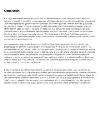 Conclusión  
 
A lo largo de este texto, hemos discutido cómo la persuasión afecta todos los aspectos de nuestra vida,
incluidos el marketing, la política y nuestros amigos y familiares. Destacamos cómo los políticos y empresarios
usan estas tácticas para ganar en poder y autoridad en nuestra sociedad. También aprendió que puede
usar esas tácticas para su propio beneficio. También hemos discutido cuán importante es para usted ser
observador en cada situación social para ayudarlo a ser más consciente de las tácticas persuasivas de
quienes le rodean. Afortunadamente, después de leer este texto, tendrá las calificaciones necesarias para
identificar y leer el lenguaje corporal y usar esa información para su beneficio. Pudimos sumergirnos en
nuestras propias personalidades para revelar cómo nuestras personalidades pueden ayudar u obstaculizar el
proceso de manipulación mental.
 
Hemos aprendido que a través de una comprensión más profunda de nosotros mismos, estamos más
preparados para controlar nuestros propios entornos sociales. A través de los escritos del Dr. Cialdini y los
pasos alineados en el Capítulo 3, ahora está equipado para utilizar estas tácticas para esforzarse por mejorar
en su vida. Si está trabajando para un nuevo trabajo o una promoción, ahora estará listo para enfrentar esos
desafíos de frente. Ahora también estará preparado para protegerse del control mental manipulador
mediante el uso de sus poderes de observación para evitar que alguien se arraigue en su forma de pensar.
Después de leer este texto, debe ser una persona más completa que pueda navegar en cualquier círculo
social y obtener la admiración que merece.
 
 
El objetivo principal de este texto es mostrarle el poder que tiene para convertirse en un maestro de las
técnicas persuasivas, todo lo que necesita hacer es tomar el control de su propia mente. Si tiene el control de
cómo piensa y reacciona, nadie podrá usar la manipulación en su contra. También será más que capaz de
usar su mente para controlar y persuadir a quienes lo rodean. Una vez que haya logrado la autorrealización,
habrá logrado las habilidades necesarias para usar la persuasión para impulsarlo aún más a los estratos
sociales. Nunca olvide que solo puede ganar control sobre los demás si tiene control sobre usted mismo.
 
 
 
 
 
 
 
 
 
 