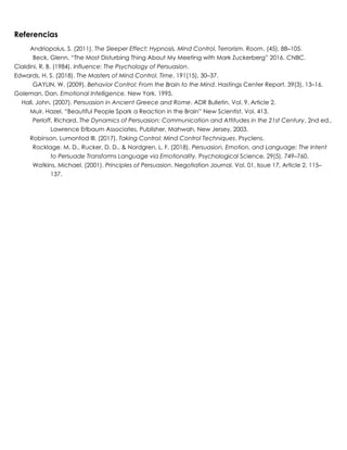 Referencias
Andriopolus, S. (2011). The Sleeper Effect: Hypnosis, Mind Control, Terrorism. Room, (45), 88–105.
Beck, Glenn. “The Most Disturbing Thing About My Meeting with Mark Zuckerberg” 2016. CNBC.
Cialdini, R. B. (1984). Influence: The Psychology of Persuasion.
Edwards, H. S. (2018). The Masters of Mind Control. Time, 191(15), 30–37.
GAYLIN, W. (2009). Behavior Control: From the Brain to the Mind. Hastings Center Report, 39(3), 13–16.
Goleman, Dan. Emotional Intelligence. New York. 1995.
Hall, John. (2007). Persuasion in Ancient Greece and Rome. ADR Bulletin. Vol. 9. Article 2.
Muir, Hazel. “Beautiful People Spark a Reaction in the Brain” New Scientist. Vol. 413.
Perloff, Richard. The Dynamics of Persuasion: Communication and Attitudes in the 21st Century, 2nd ed.,
Lawrence Erlbaum Associates, Publisher, Mahwah, New Jersey, 2003.
Robinson, Lumontod III. (2017). Taking Control: Mind Control Techniques. Psyclens.
Rocklage, M. D., Rucker, D. D., & Nordgren, L. F. (2018). Persuasion, Emotion, and Language: The Intent
to Persuade Transforms Language via Emotionality. Psychological Science, 29(5), 749–760.
Watkins, Michael. (2001). Principles of Persuasion. Negotiation Journal. Vol. 01, Issue 17, Article 2, 115–
137.
 