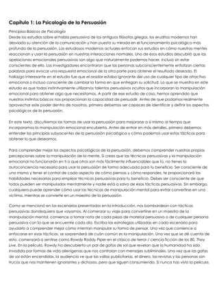 Capítulo 1: La Psicología de la Persuasión
Principios Básicos de Psicología
Desde los estudios sobre el habla persuasiva de los antiguos filósofos griegos, los eruditos modernos han
desviado su atención de la comunicación y han puesto su mirada en el funcionamiento psicológico más
profundo de la persuasión. Los estudiosos modernos actuales enfocan sus estudios en cómo nuestras mentes
reaccionan y usan la persuasión en nuestras interacciones normales. Uno de esos estudios descubrió que las
apelaciones emocionales persuasivas son algo que naturalmente podemos hacer, incluso sin estar
conscientes de ello. Los investigadores encontraron que las personas subconscientemente enfatizan ciertas
palabras para evocar una respuesta emocional de la otra parte para obtener el resultado deseado. El
hallazgo interesante en el estudio fue que el orador estaba ignorante del uso de cualquier tipo de atractivo
emocional o incluso consciente de cambiar la forma en que entregan su solicitud. Lo que se muestra en este
estudio es que todos instintivamente utilizamos talentos persuasivos ocultos que incorporan la manipulación
emocional para obtener algo que necesitamos. A partir de ese estudio de caso, hemos aprendido que
nuestros instintos básicos nos proporcionan la capacidad de persuadir. Antes de que podamos realmente
aprovechar este poder dentro de nosotros, primero debemos ser capaces de identificar y definir los aspectos
psicológicos de la persuasión.
 
En este texto, discutiremos las formas de usar la persuasión para mejorarse a sí mismo al tiempo que
incorporamos la manipulación emocional encubierta. Antes de entrar en más detalles, primero debemos
entender los principios subyacentes de la persuasión psicológica y cómo podemos usar estas tácticas para
obtener lo que deseamos.
 
Para comprender mejor los aspectos psicológicos de la persuasión, debemos comprender nuestras propias
percepciones sobre la manipulación de la mente. Si crees que las técnicas persuasivas y la manipulación
emocional no funcionarán en ti o que otros son más fácilmente influenciables que tú, no tienes la
autoconciencia necesaria para usar la persuasión de forma adecuada para tu beneficio. Ser consciente de
uno mismo y tener el control de cada aspecto de cómo piensas y cómo respondes, te proporcionará las
habilidades necesarias para emplear técnicas persuasivas para tu beneficio. Debes ser consciente de que
todos pueden ser manipulados mentalmente y nadie está a salvo de esas tácticas persuasivas. Sin embargo,
cualquiera puede aprender cómo usar las técnicas de manipulación mental para evitar convertirse en una
víctima, mientras se convierte en un maestro de la persuasión.
 
Como se mencionó en los escenarios presentados en la introducción, nos bombardean con tácticas
persuasivas dondequiera que vayamos. Al comenzar su viaje para convertirse en un maestro de la
manipulación mental, comience a tomar nota de cada pieza de material persuasivo o de cualquier persona
persuasiva con la que se encuentre cada día. Escriba las estrategias utilizadas en cada escenario para
ayudarlo a comprender mejor cómo intentan manipular su forma de pensar. Una vez que comience a
enfocarse en esas tácticas, se sorprenderá de cuán común es la manipulación. Una vez que se dé cuenta de
esto, comenzará a sentirse como Rowdy Roddy Piper en el clásico de terror / ciencia ficción de los 80, They
Live. En la película, Rowdy ha descubierto un par de gafas de sol que revelan que la humanidad ha sido
invadida por formas de vida alienígenas que nos controlan con mensajes subliminales. Una vez que las gafas
de sol están encendidas, la audiencia ve que las vallas publicitarias, el dinero, las revistas y las personas son
trucos que nos mantienen ignorantes y dichosos, pero que siguen consumiendo. Si nunca has visto la película,
 