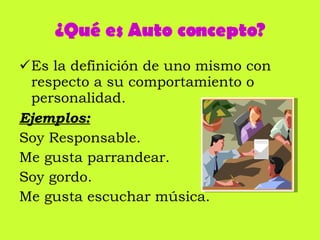 ¿Qué es Auto concepto? Es la definición de uno mismo con respecto a su comportamiento o personalidad. Ejemplos: Soy Responsable.  Me gusta parrandear.  Soy gordo.  Me gusta escuchar música. 