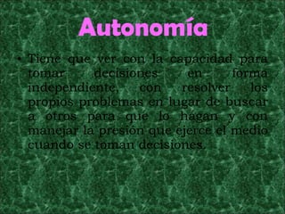 Autonomía Tiene que ver con la capacidad para tomar decisiones en forma independiente, con resolver los propios problemas en lugar de buscar a otros para que lo hagan y con manejar la presión que ejerce el medio cuando se toman decisiones. 