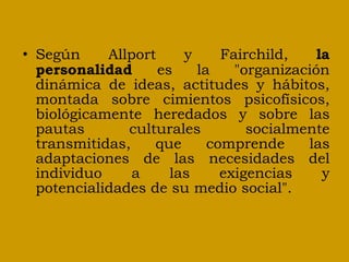 Según Allport y Fairchild,  la personalidad  es la "organización dinámica de ideas, actitudes y hábitos, montada sobre cimientos psicofísicos, biológicamente heredados y sobre las pautas culturales socialmente transmitidas, que comprende las adaptaciones de las necesidades del individuo a las exigencias y potencialidades de su medio social". 