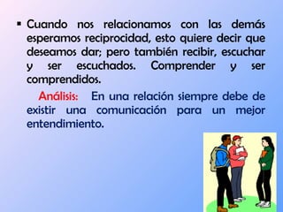 Cuando nos relacionamos con las demás esperamos reciprocidad, esto quiere decir que deseamos dar; pero también recibir, escuchar y ser escuchados. Comprender y ser comprendidos. Análisis:  En una relación siempre debe de existir una comunicación para un mejor entendimiento.  