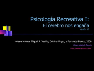 Psicología Recreativa I: El cerebro nos engaña versión 3.0 Helena Matute, Miguel A. Vadillo, Cristina Orgaz, y Fernando Blanco, 2006 Universidad de Deusto http://www.labpsico.com   