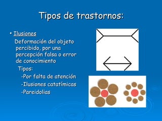 Tipos de trastornos: •  Ilusiones Deformación del objeto percibido, por una percepción falsa o error de conocimiento Tipos: -Por falta de atención -Ilusiones catatímicas -Pareidolias 