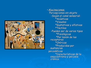 •  Alucinaciones  Percepciones sin objeto -Según el canal sensorial: *Acústicas *Visuales *Gustativas y olfativas *Táctiles -Pueden ser de varios tipos *Fisiológicas *Por lesión de los receptores *Oníricas *Producidas por sustancias psicodélicas *Características de la esquizofrenia y psicosis crónica 