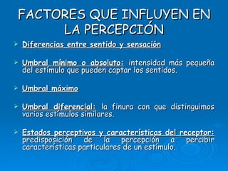 FACTORES QUE INFLUYEN EN LA PERCEPCIÓN Diferencias entre sentido y sensación Umbral mínimo o absoluto:   intensidad más pequeña del estímulo que pueden captar los sentidos. Umbral máximo Umbral diferencial:   la finura con que distinguimos varios estímulos similares. Estados perceptivos y características del receptor:   predisposición de la percepción a percibir características particulares de un estímulo. 