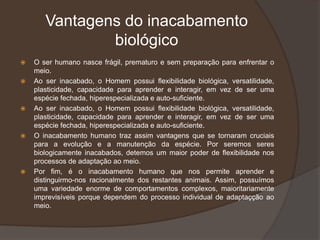Vantagens do inacabamento
biológico
 O ser humano nasce frágil, prematuro e sem preparação para enfrentar o
meio.
 Ao ser inacabado, o Homem possui flexibilidade biológica, versatilidade,
plasticidade, capacidade para aprender e interagir, em vez de ser uma
espécie fechada, hiperespecializada e auto-suficiente.
 Ao ser inacabado, o Homem possui flexibilidade biológica, versatilidade,
plasticidade, capacidade para aprender e interagir, em vez de ser uma
espécie fechada, hiperespecializada e auto-suficiente.
 O inacabamento humano traz assim vantagens que se tornaram cruciais
para a evolução e a manutenção da espécie. Por seremos seres
biologicamente inacabados, detemos um maior poder de flexibilidade nos
processos de adaptação ao meio.
 Por fim, é o inacabamento humano que nos permite aprender e
distinguirmo-nos racionalmente dos restantes animais. Assim, possuímos
uma variedade enorme de comportamentos complexos, maioritariamente
imprevisíveis porque dependem do processo individual de adaptaçção ao
meio.
 