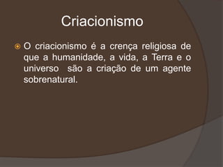 Criacionismo
 O criacionismo é a crença religiosa de
que a humanidade, a vida, a Terra e o
universo são a criação de um agente
sobrenatural.
 