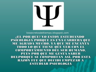 ¿EL POR QUE? YO ESTOY ESTUDIANDO¿EL POR QUE? YO ESTOY ESTUDIANDO
PSICOLOGIA PORQUE ES UNA CARRERA QUEPSICOLOGIA PORQUE ES UNA CARRERA QUE
ME AGRADA MUCHO, YA QUE ME ENCANTAME AGRADA MUCHO, YA QUE ME ENCANTA
TODO LO QUE TIENE QUE VER CON ELTODO LO QUE TIENE QUE VER CON EL
COMPORTAMIENTO DEL SER HUMANO,COMPORTAMIENTO DEL SER HUMANO,
PUES POR QUE ME GUSTA SABERPUES POR QUE ME GUSTA SABER
DELPORQUE SE COMPORTAN ASÍ, POR ESTADELPORQUE SE COMPORTAN ASÍ, POR ESTA
RAZON FUE QUE DECIDI EMPEZAR ARAZON FUE QUE DECIDI EMPEZAR A
ESTUDIAR PSICOLOGIAESTUDIAR PSICOLOGIA
lossecretosdeltiempo.blogspot.com
 