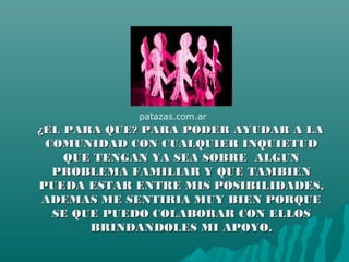 ¿EL PARA QUE? PARA PODER AYUDAR A LA¿EL PARA QUE? PARA PODER AYUDAR A LA
COMUNIDAD CON CUALQUIER INQUIETUDCOMUNIDAD CON CUALQUIER INQUIETUD
QUE TENGAN YA SEA SOBRE ALGUNQUE TENGAN YA SEA SOBRE ALGUN
PROBLEMA FAMILIAR Y QUE TAMBIENPROBLEMA FAMILIAR Y QUE TAMBIEN
PUEDA ESTAR ENTRE MIS POSIBILIDADES,PUEDA ESTAR ENTRE MIS POSIBILIDADES,
ADEMAS ME SENTIRIA MUY BIEN PORQUEADEMAS ME SENTIRIA MUY BIEN PORQUE
SE QUE PUEDO COLABORAR CON ELLOSSE QUE PUEDO COLABORAR CON ELLOS
BRINDANDOLES MI APOYO.BRINDANDOLES MI APOYO.
patazas.com.ar
 
