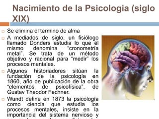 Nacimiento de la Psicologia (siglo
      XIX)
   Se elimina el termino de alma
   A mediados de siglo, un fisiólogo
    llamado Donders estudia lo que él
    mismo     denomina       “cronometría
    metal”. Se trata de un método
    objetivo y racional para “medir” los
    procesos mentales.
   Algunos historiadores sitúan la
    fundación de la psicología en
    1860, año de publicación de la obra
    “elementos de psicofísica”, de
    Gustav Theodor Fechner.
   Wundt define en 1873 la psicología
    como ciencia que estudia los
    procesos mentales, insiste en la
    importancia del sistema nervioso y
 