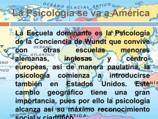 La Psicologia se va a América
   La Escuela dominante es la Psicología
    de la Conciencia de Wundt que convive
    con     otras    escuelas      menores
    alemanas,     inglesas     y     centro-
    europeas, así de manera paulatina, la
    psicología comienza a introducirse
    también en Estados Unidos. Este
    cambio geográfico tiene una gran
    importancia, pues por ello la psicología
    alcanza así su máximo reconocimiento
 